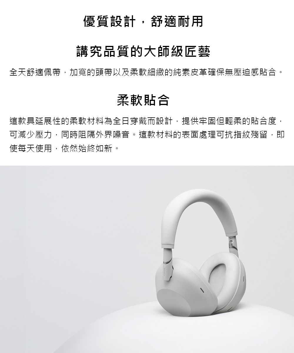 優質設計,舒適耐用講究品質的大師級匠藝全天舒適佩帶,加寬的頭帶以及柔軟細緻的純素皮革確保無壓迫感貼合。柔軟貼合這款具延展性的柔軟材料為全日穿戴而設計,提供牢固但輕柔的貼合度,可減少壓力,同時阻隔外界噪音。這款材料的表面處理可抗指紋殘留,即使每天使用,依然始終如新。