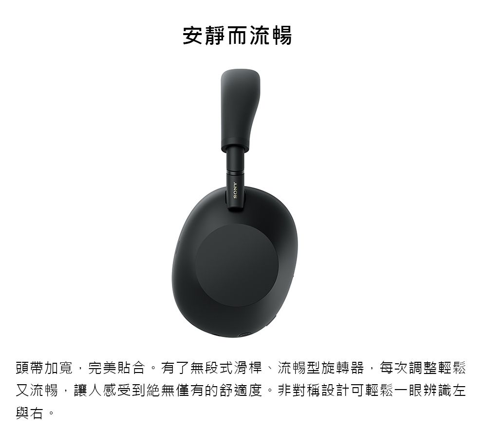 SONY安靜而流暢頭帶加寬,完美貼合。有了無段式滑桿、流暢型旋轉器,每次調整輕鬆又流暢,讓人感受到絕無僅有的舒適度。非對稱設計可輕鬆一眼辨識左與右。
