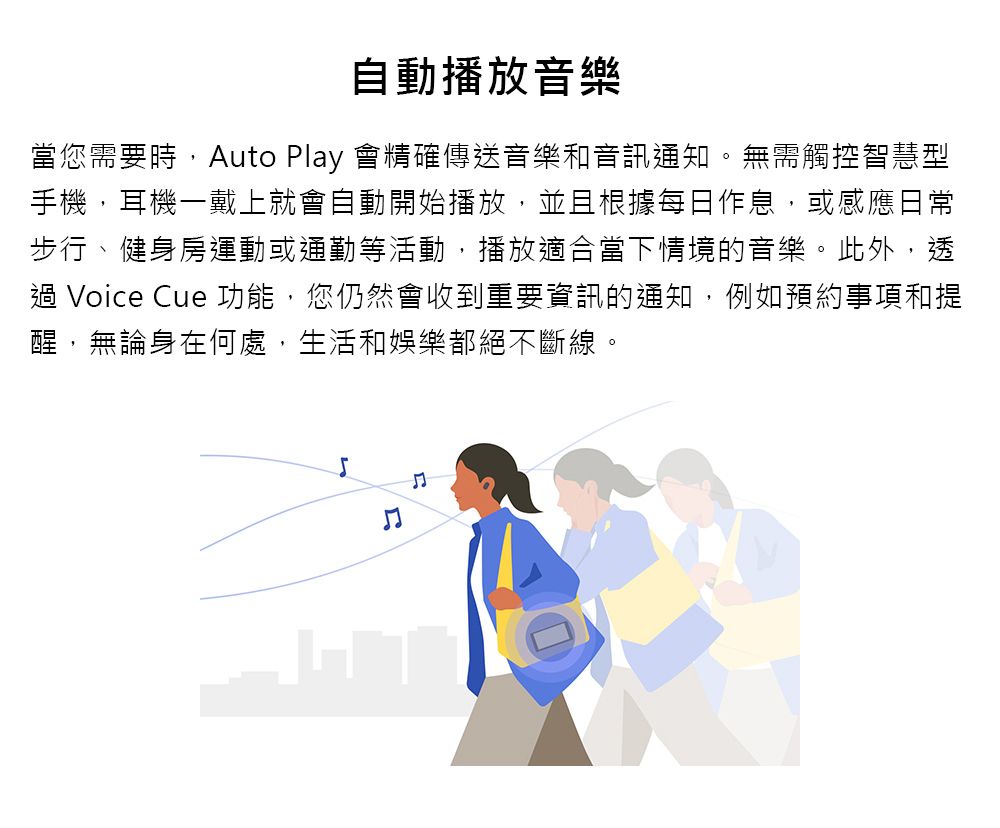 自動播放音樂當您需要時,Auto Play 會精確傳送音樂和音訊通知。無需觸控智慧型手機,耳機一戴上就會自動開始播放,並且根據每日作息,或感應日常步行、健身房運動或通勤等活動,播放適合當下情境的音樂。此外,透過 Voice Cue 功能,您仍然會收到重要資訊的通知,例如預約事項和提醒,無論身在何處,生活和娛樂都絕不斷線。