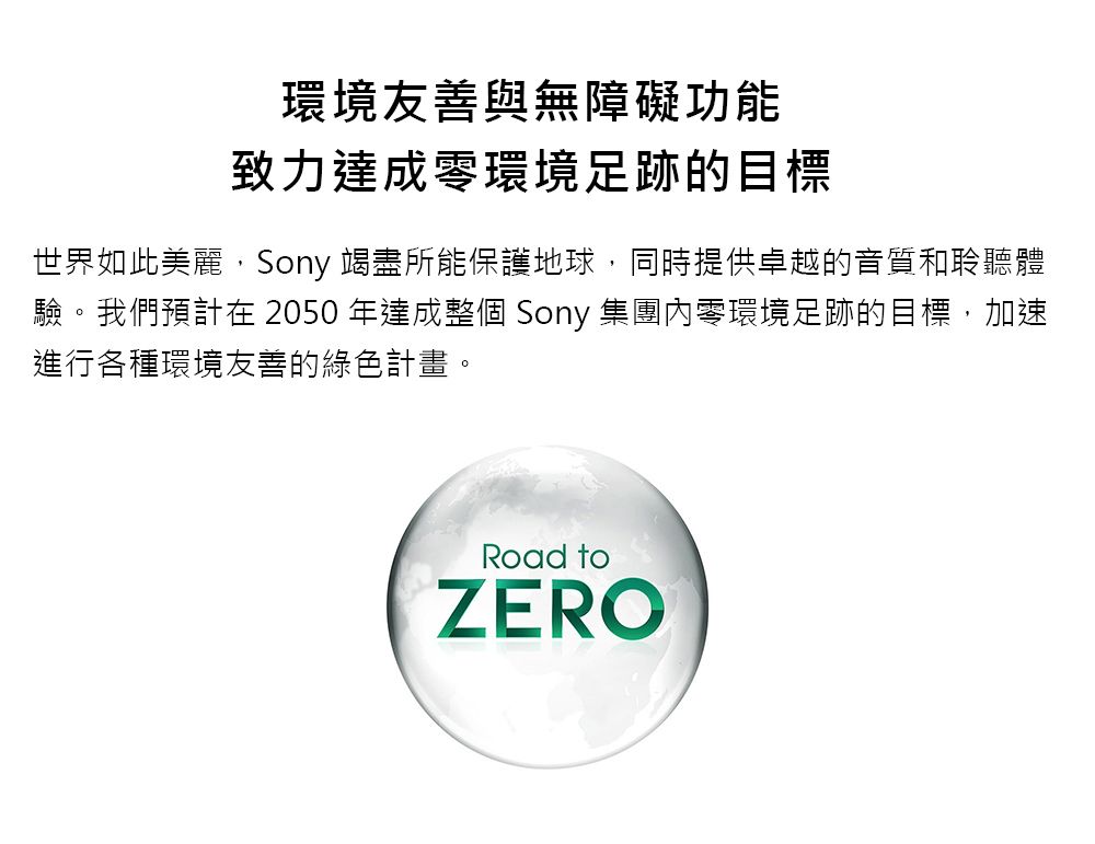 環境友善與無障礙功能致力達成零環境足跡的目標世界如此美麗,Sony 竭盡所能保護地球,同時提供卓越的音質和聆聽體驗。我們預計在 2050 年達成整個 Sony 集團內零環境足跡的目標,加速進行各種環境友善的綠色計畫。Road toZERO