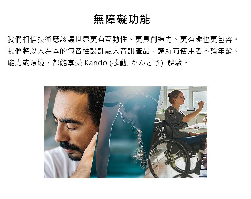 無障礙功能我們相信技術應該讓世界更有互動性、更具創造力、更有趣也更包容。我們將以人為本的包容性設計融入音訊產品讓所有使用者不論年齡能力或環境,都能享受 Kando (感動,體驗。
