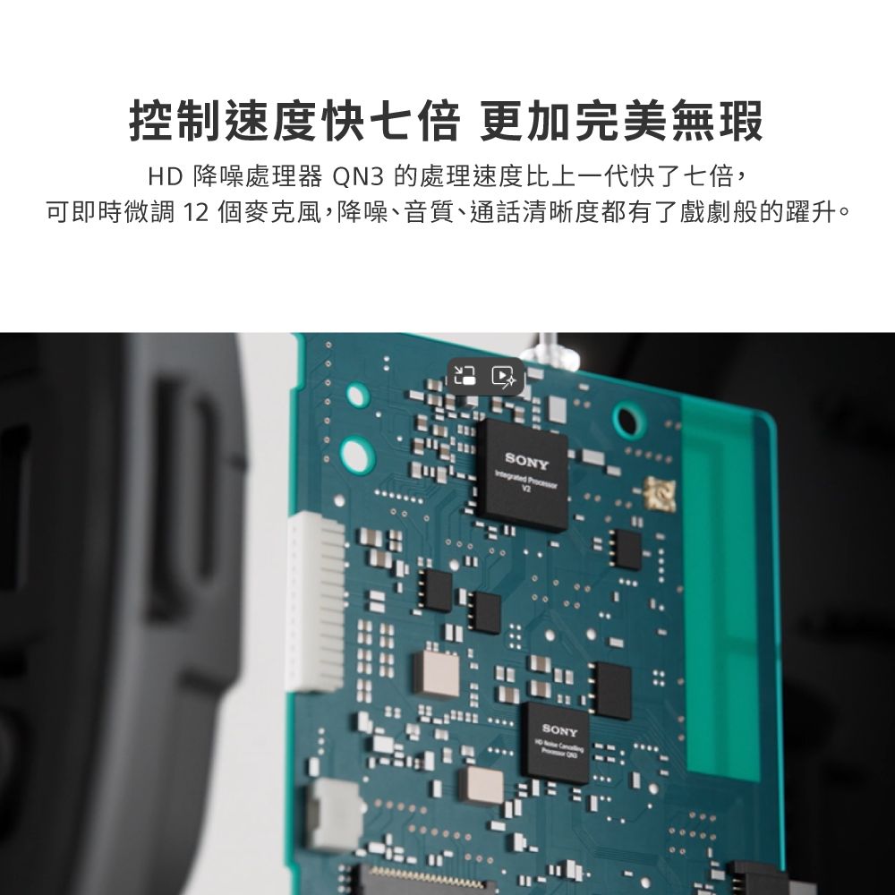 控制速度快七倍 更加完美無瑕HD 降噪處理器 QN3 的處理速度比上一代快了七倍,可即時微調 12 個麥克風,降噪、音質、通話清晰度都有了戲劇般的躍升。SONY SONY