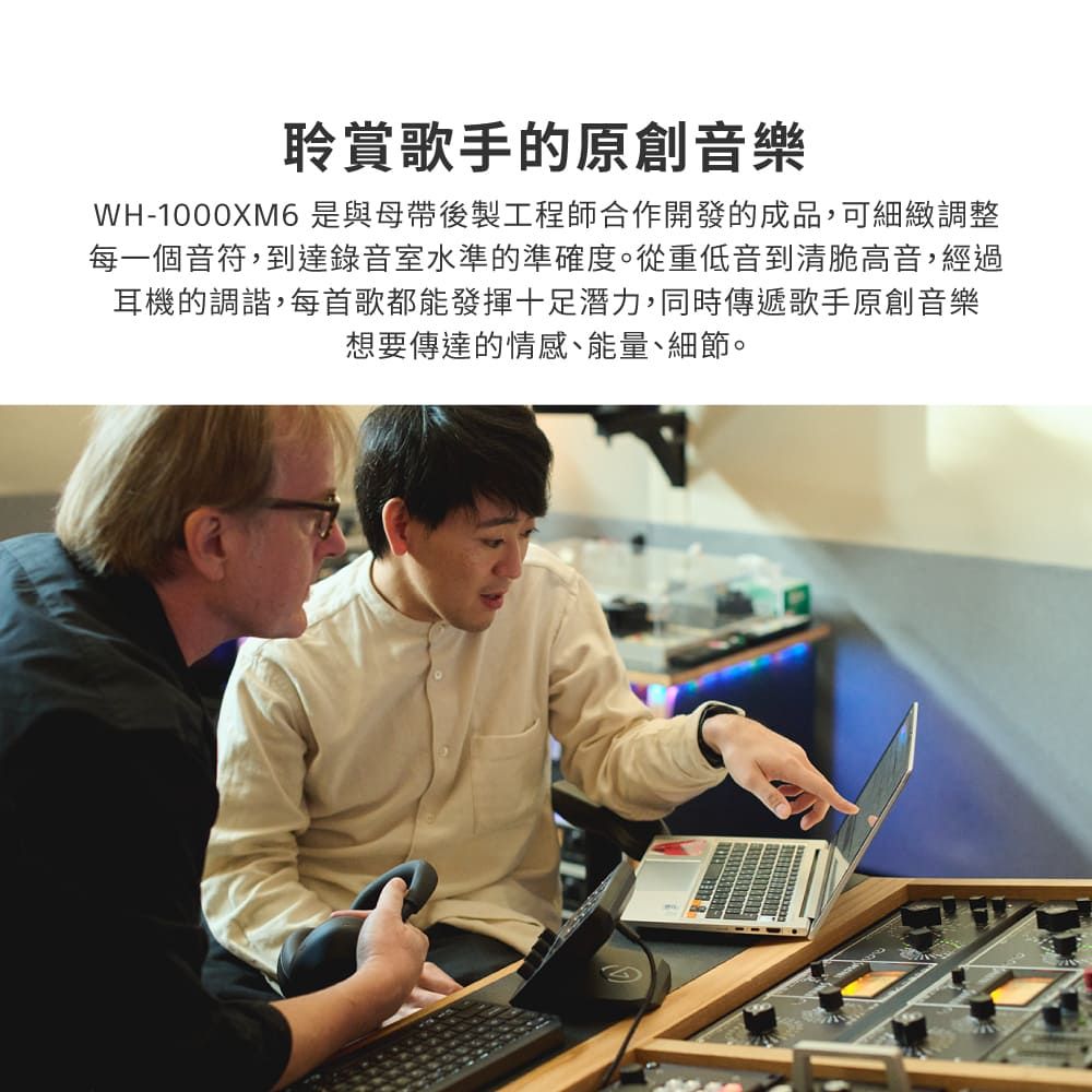 聆賞歌手的原創音樂WH-1000XM6是與母帶後製工程師合作開發的成品,可細緻調整每一個音符,到達錄音室水準的準確度。從重低音到清脆高音,經過耳機的調諧,每首歌都能發揮十足潛力,同時傳遞歌手原創音樂想要傳達的情感、能量、細節。