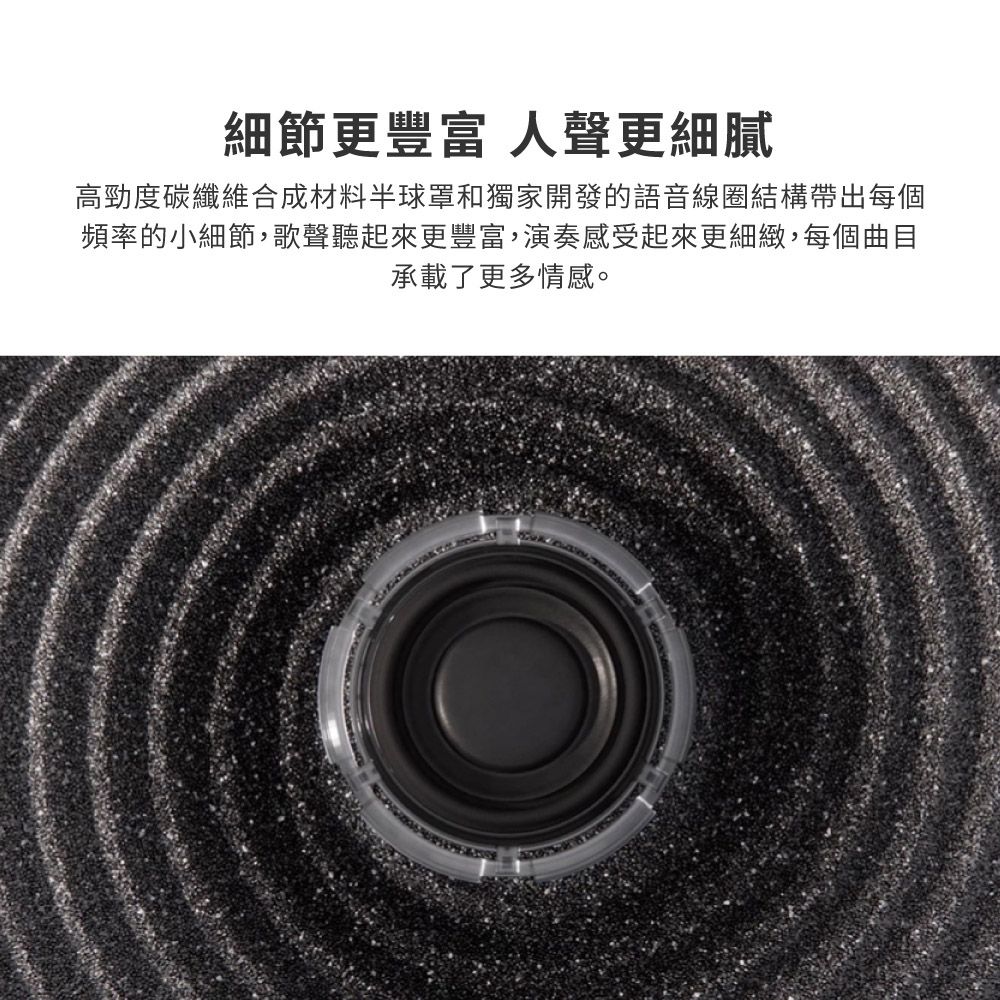 細節更 人聲更細膩高勁度碳纖維合成材料半球罩和獨家開發的語音線圈結構帶出每個頻率的小細節,歌聲聽起來更豐富,演奏感受起來更細緻,每個曲目承載了更多情感。