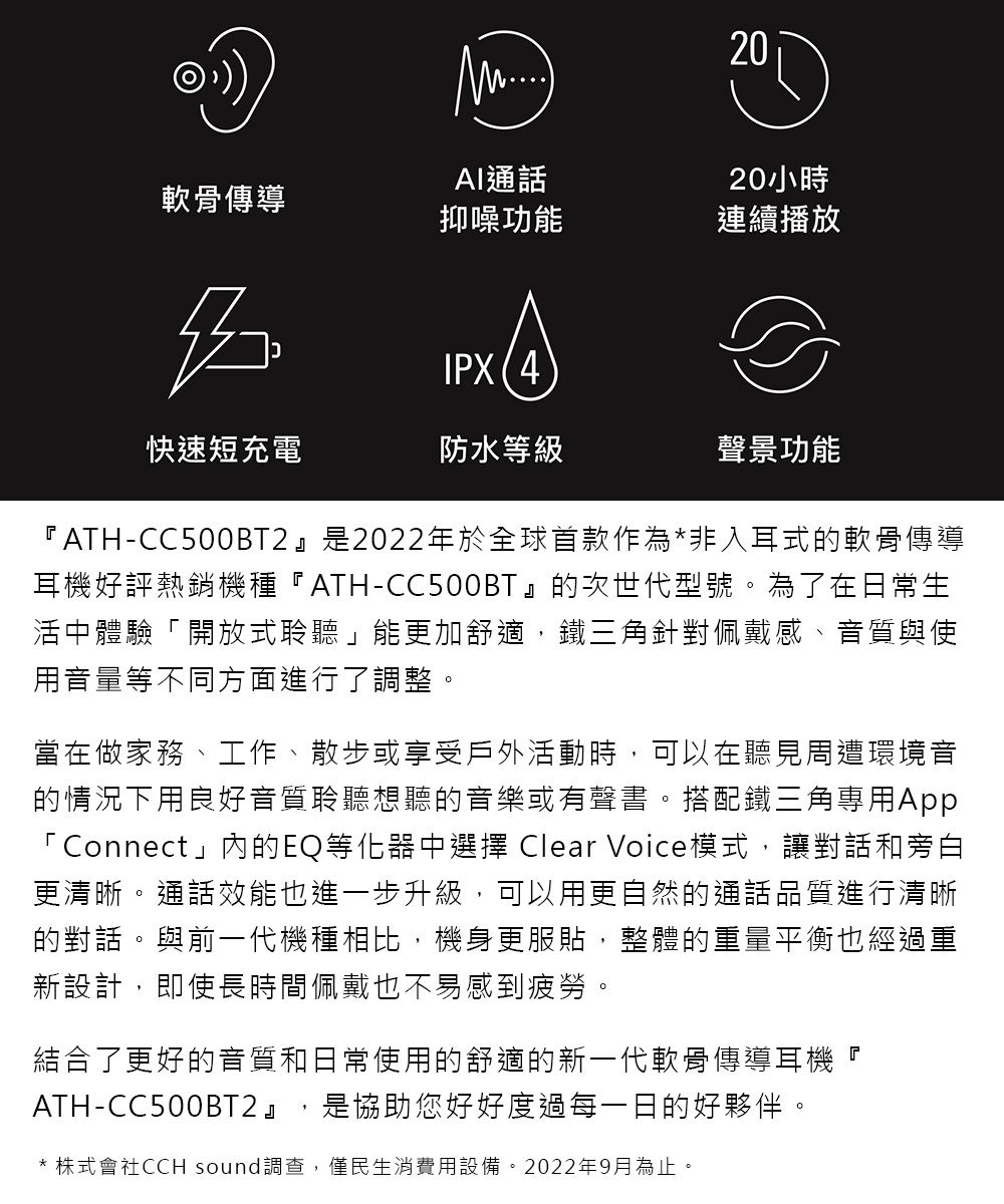 20AI通話20小時軟骨傳導抑噪功能連續播放IPX(4快速短充電防水等級聲景功能『ATH-CC500BT2是2022年於全球首款作為*非入耳式的軟骨傳導耳機好評熱銷機種『ATH-CC500BT』的次世代型號。為了在日常生活中體驗「開放式聆聽」能更加舒適,鐵三角針對佩戴感、音質與使用音量等不同方面進行了調整。當在做家務、工作、散步或享受戶外活動時,可以在聽見周遭環境音的情況下用良好音質聆聽想聽的音樂或有聲書。搭配鐵三角專用App「Connect」內的EQ等化器中選擇 Clear Voice模式,讓對話和旁白更清晰。通話效能也進一步升級,可以用更自然的通話品質進行清晰的對話。與前一代機種相比,機身更服貼,整體的重量平衡也經過重新設計,即使長時間佩戴也不易感到疲勞。結合了更好的音質和日常使用的舒適的新一代軟骨傳導耳機『是協助您好好度過每一日的好夥伴。ATH-CC500BT2』* 株式會社CCH sound調查,僅民生消費用設備。2022年9月為止。