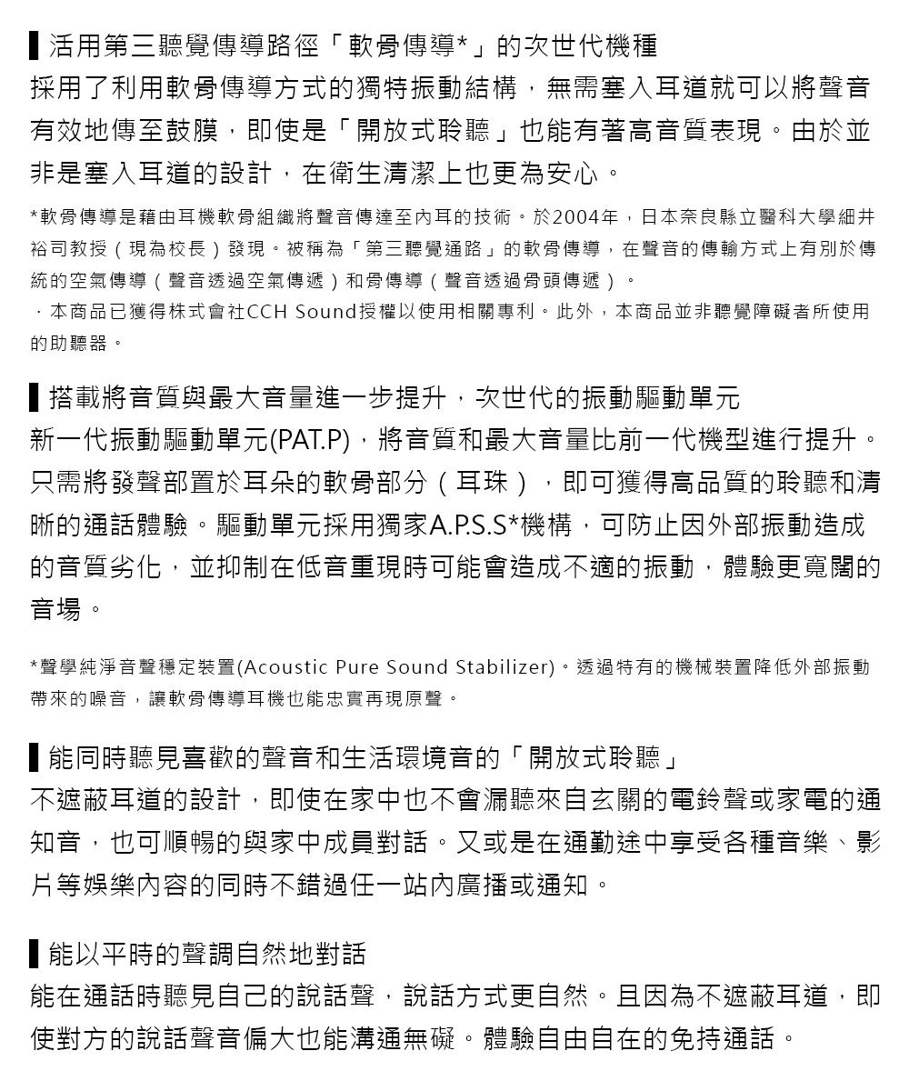 活用第三聽覺傳導路徑「軟骨傳導*」的次世代機種採用了利用軟骨傳導方式的獨特振動結構,無需塞入耳道就可以將聲音有效地傳至鼓膜,即使是「開放式聆聽」也有著高音質表現由於並非是塞入耳道的設計,在衛生清潔上也更為安心。*軟骨傳導是藉由耳機軟骨組織將聲音傳達至內耳的技術。於2004年,日本奈良縣立醫科大學細井裕司教授 現為校長)發現。被稱為「第三聽覺通路」的軟骨傳導,在聲音的傳輸方式上有別於傳統的空氣傳導(聲音透過空氣傳遞)和骨傳導(聲音透過骨頭傳遞)。·本商品已獲得株式會社CCH Sound授權以使用相關專利。此外,本商品並非聽覺障礙者所使用的助聽器。搭載將音質與最大音量進步提升,次世代的振動驅動單元新一代振動驅動單元(PAT.P),將音質和最大音量比前一代機型進行提升。只需將發聲部置於耳朵的軟骨部分(耳珠),即可獲得高品質的聆聽和清晰的通話體驗。驅動單元採用獨家A.P.S.S*機構,可防止因外部振動造成的音質劣化,並抑制在低音重現時可能會造成不適的振動,體驗更寬闊的音場。*聲學純淨音聲穩定裝置(Acoustic Pure Sound Stabilizer)。透過特有的機械裝置降低外部振動帶來的噪音,讓軟骨傳導耳機也能忠實再現原聲。能同時聽見喜歡的聲音和生活環境音的「開放式聆聽」不遮蔽耳道的設計,即使在家中也不會漏聽來自玄關的電鈴聲或家電的通知音,也可順暢的與家中成員對話。又或是在通勤途中享受各種音樂、影等娛樂內容的同時不錯過一站內廣播或通知。■能以平時的聲調自然地對話能在通話時聽見自己的說話聲,說話方式更自然。且因為不遮蔽耳道,即使對方的說話聲音偏大也能溝通無礙。體驗自由自在的免持通話。
