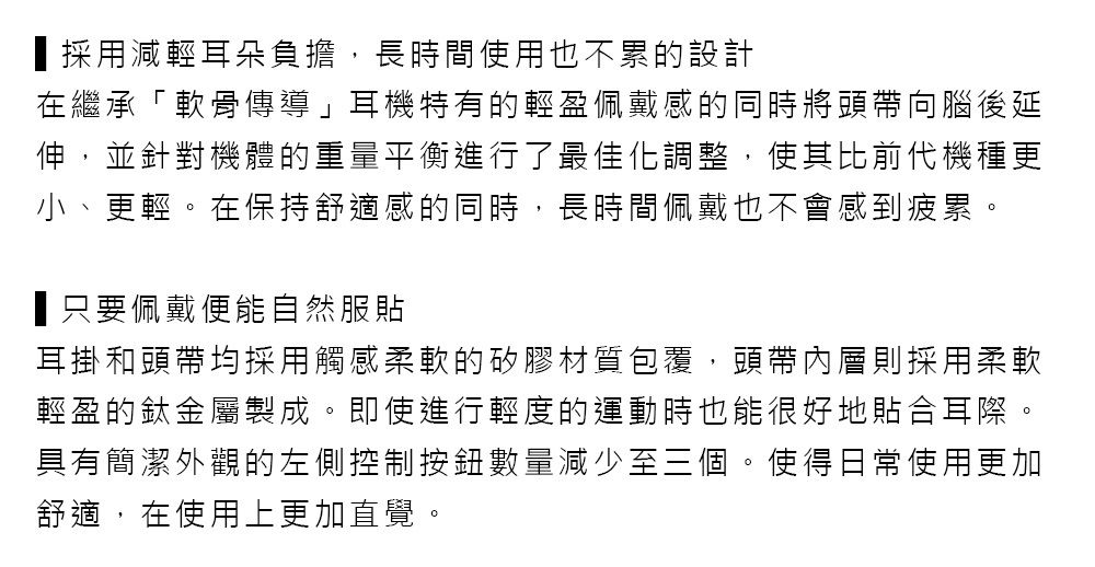 採用減輕耳朵負擔,長時間使用也不累的設計在繼承「軟骨傳導」耳機特有的輕盈佩戴感的同時將頭帶向腦後延伸,並針對機體的重量平衡進行了最佳化調整,使其比前代機種更小、更輕。在保持舒適感的同時,長時間佩戴也不會感到疲累。只要佩戴便能自然服貼耳掛和頭帶均採用觸感柔軟的矽膠材質包覆,頭帶內層則採用柔軟輕盈的鈦金屬製成。即使進行輕度的運動時也能很好地貼合耳際。具有簡潔外觀的左側控制按鈕數量減少至三個。使得日常使用更加舒適,在使用上更加直覺。