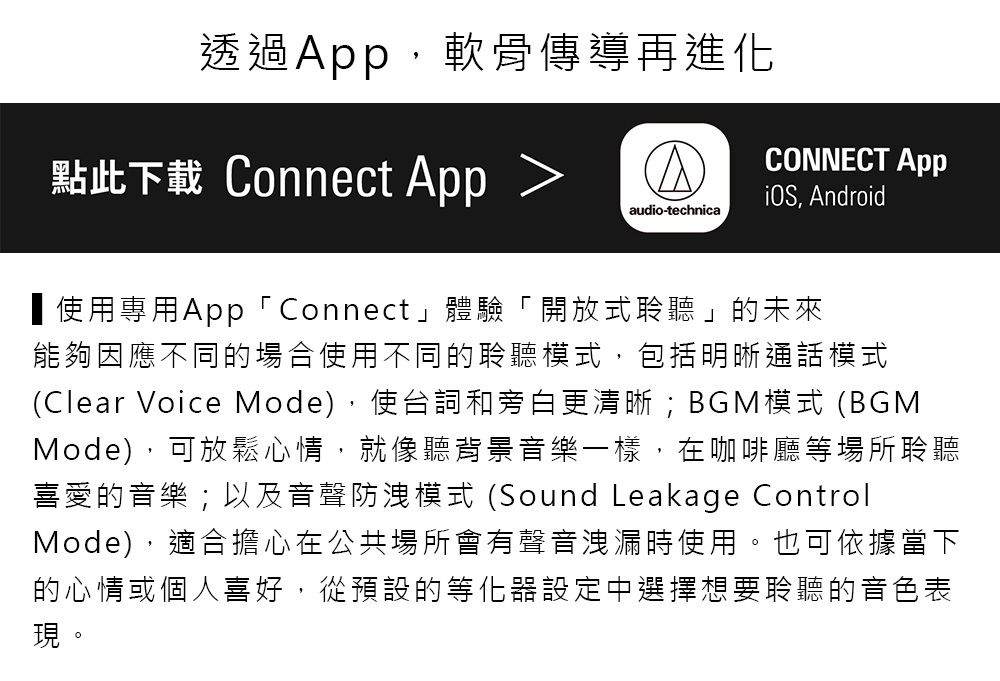 透過,軟骨傳導再進化CONNECT App點此下載 Connect App, Androidaudio-technica使用專用App「Connect」體驗「開放式聆聽」的未來能夠因應不同的場合使用不同的聆聽模式,包括明晰通話模式(Clear Voice Mode),使台詞和旁白更清晰;BGM模式 (BGMMode),可放鬆心情,就像聽背景音樂一樣,在咖啡廳等場所聆聽喜愛的音樂;以及音聲防洩模式 (Sound Leakage ControlMode),適合擔心在公共場所會有聲音洩漏時使用。也可依據當下的心情或個人喜好,從預設的等化器設定中選擇想要聆聽的音色表現。