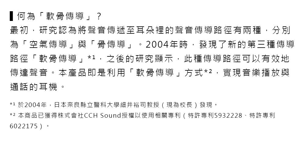 何為「軟骨傳導」?最初,研究認為將聲音傳遞至耳朵裡的聲音傳導路徑有兩種,分別為「空氣傳導」與「骨傳導」。2004年時,發現了新的第三種傳導路徑「軟骨傳導」*,之後的研究顯示,此種傳導路徑可以有效地傳達聲音。本產品即是利用「軟骨傳導」方式*2,實現音樂播放與通話的耳機。*1 於2004年,日本奈良縣立醫科大學細井裕司教授(現為校長 )發現。*2 本商品已獲得株式會社CCH Sound授權以使用相關專利(特許專利5932228、特許專利6022175)
