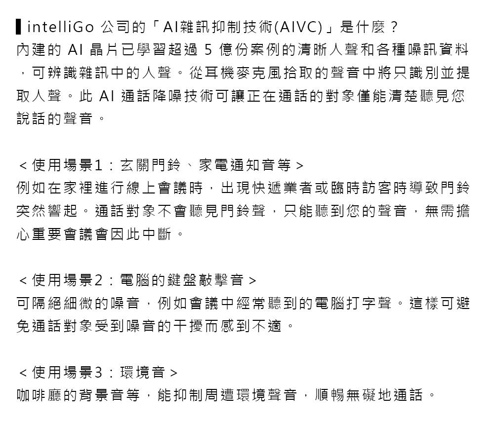 intelliGo公司的「雜訊抑制技術(VC)」是什麼?內建的 AI 晶片已學習超過5 億份案例的清晰人聲和各種噪訊資料可辨識雜訊中的人聲。從耳機麥克風拾取的聲中將只識別並提取人聲。此 AI 通話降噪技術可讓正在通話的對象僅能清楚聽見您說話的聲音。 使用場景1:玄關門鈴、家電通知音等 例如在家裡進行線上會議時,出現快遞業者或臨時訪客時導致門鈴突然響起。通話對象不會聽見門鈴聲,只能聽到您的聲音,無需擔心重要會議會因此中斷,使用場景2:電腦的鍵盤敲擊音可隔絕細微的噪音,例如會議中經常聽到的電腦打字聲。這樣可避免通話對象受到噪音的干擾而感到不適。使用場景3:環境音 咖啡廳的背景音等,能抑制周遭環境聲音,順暢無礙地通話。
