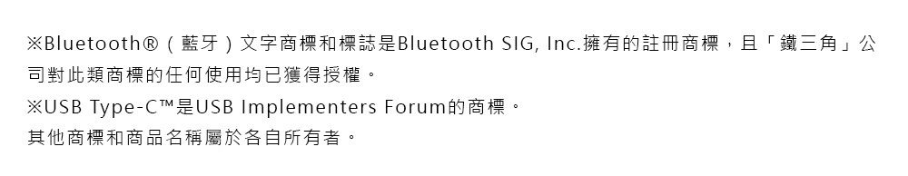 ※Bluetooth® ( 藍牙 ) 文字商標和標誌是Bluetooth SIG, Inc.擁有的註冊商標,且「鐵三角」公司對此類商標的任何使用均已獲得授權。※USB Type-C™是USB Implementers Forum的商標。其他商標和商品名稱屬於各自所有者。