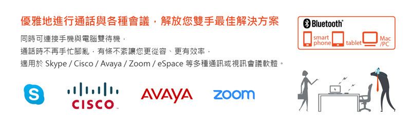 優雅地進行通話與各種會議解放您雙手最佳解決方案 Bluetooth 同時可連接手機與電腦雙待機,smartMacphonetablet/PC通話時不再手忙腳亂,有條不紊讓您更從容、更有效率,適用於 Skype / Cisco/Avaya/Zoom/eSpace 等多種通訊或視訊會議軟體。SCISCOAVAYA