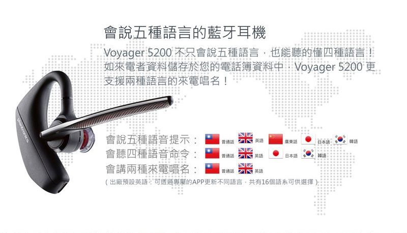 會說五種語言的藍牙耳機Voyager 5200 不只會說五種語言也能聽的懂四種語言!如來電者資料儲存於您的電話簿資料中Voyager 5200更支援兩種語言的來電唱名!會說五種語音提示會聽四種語音命令會講兩種來電唱名:英語廣東話日本語: 普通話 英語米糕英語日本語韓語:(出廠預設英語:可透過的APP更新不同語言,共有16個語系可供選擇)