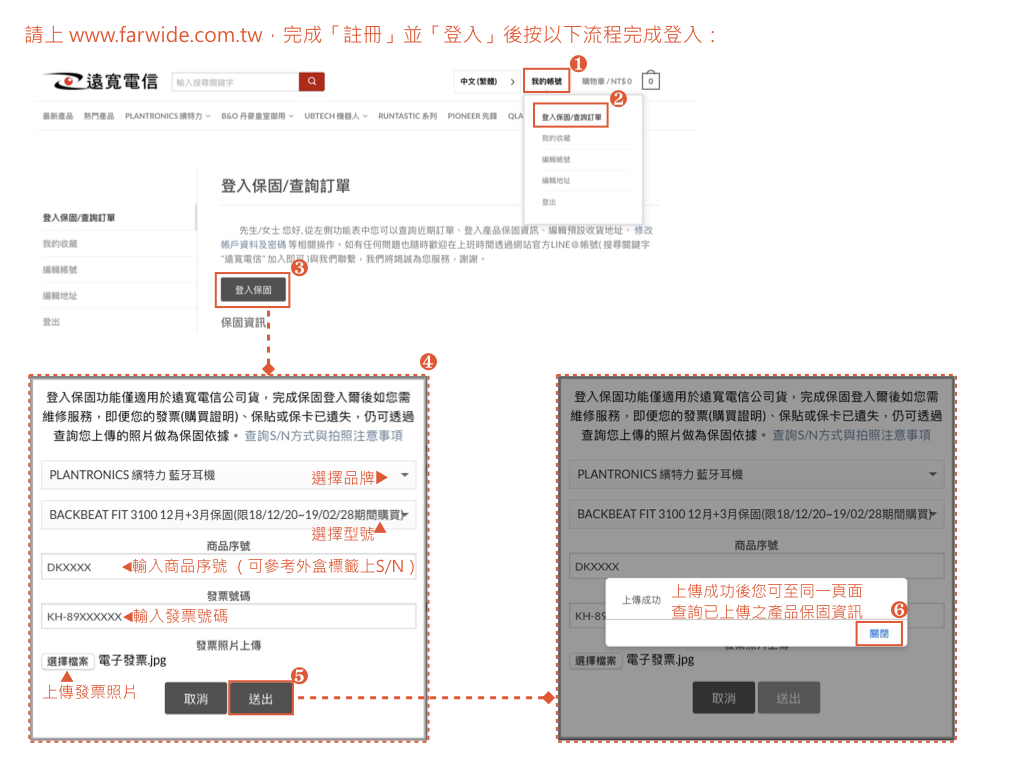 請上www.frwide.com.tw完成註冊並「登入」後按以下流程完成登入:遠「a中文( 我的購物車/NT$O 最新產品 熱門產品 PLANTRONICS 特力 BO 丹麥皇室御用 UBTECH 機器人 RUNTASTIC 系列 PIONEER  QLA登入保固/查詢訂單我的登入保固/查詢訂單登入保固/查詢訂單我的收藏地址登出先生/女士 您好從功能表中您可以查詢近期訂單登入產品保固資訊收貨地址修改帳戶資料及密碼 等相關操作如有任何也歡迎在上班時間透過網站官方LINE@帳號(搜尋關鍵字“遠電信加入即可)與我們聯繫,我們將為您服務,謝謝帳號登入保固地址登出保固資訊4登入保固功能僅適用於遠寬電信公司貨,完成保固登入爾後如您需維修服務,即便您的發票(購買證明)、保貼或保卡已遺失,仍可透過查詢您上傳的照片做為保固依據查詢S/N方式與拍照注意事項PLANTRONICS 特力 耳機選擇品牌登入保固功能僅適用於遠寬電信公司貨,完成保固登入爾後如您需維修服務,即便您的發票(購買證明)、保貼或保卡已遺失,仍可透過查詢您上傳的照片做為保固依據。查詢S/N方式與拍照注意事項PLANTRONICS 特力藍牙耳機BACKBEAT FIT 310012月+3月保固(限18/12//02/28期間購買。選擇型號商品序號DKXXXX 輸入商品序號(可參考外盒標籤上S/N)發票號碼KH-◀輸入發票號碼發票照片上傳選擇檔案 電子發票.jpg上傳發票照片取消送出BACKBEAT FIT 310012月+3月保固(限18/12//02/28期間購買。DKXXXX商品序號上傳成功KH-上傳成功後您可至同一頁面查詢已上傳之產品保固資訊6關閉選擇檔案 電子發票.jpg取消送出