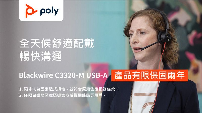 poly全天候舒適配戴暢快溝通Blackwire C3320-M USB-A 產品有限保固兩年1. 限非人為因素造成損壞,並符合原廠售後服務條款。2. 僅限台灣地區並透過官方授權通路購買用戶。