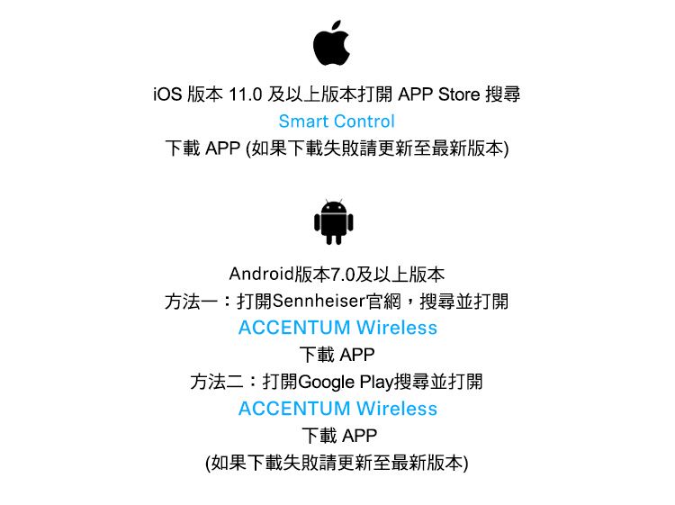 版本 11.0及以上版本打開 APP Store 搜尋Smart Control下載 APP (如果下載失敗請更新至最新版本)Android版本7.0及以上版本方法一:打開Sennheiser官網,搜尋並打開ACCENTUM Wireless下載 APP方法二:打開Google Play搜尋並打開ACCENTUM Wireless下載 APP(如果下載失敗請更新至最新版本)