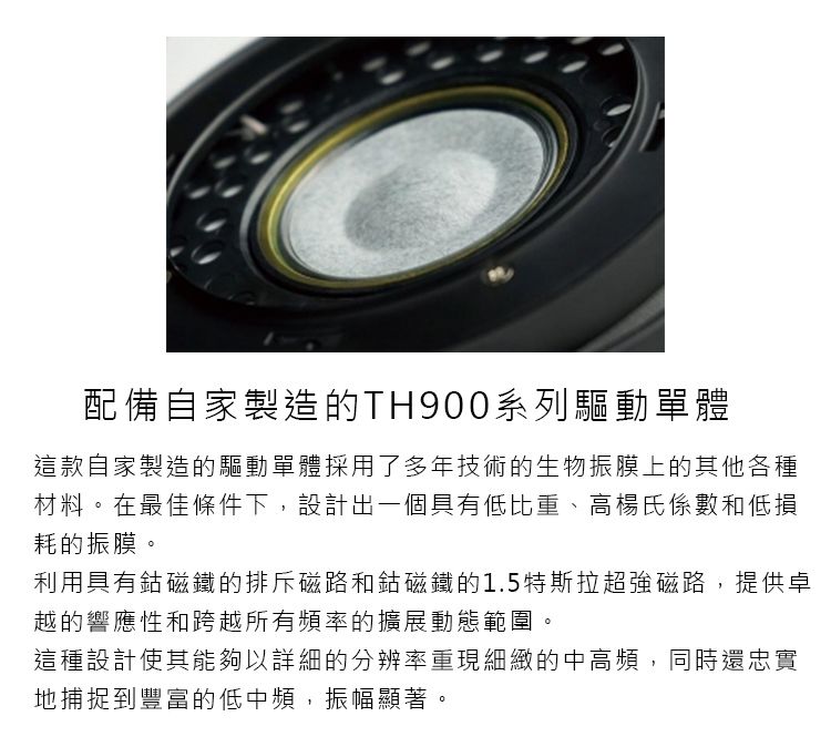 配備自家製造的TH900系列驅動單體這款自家製造的驅動單體採用了多年技術的生物振膜上的其他各種材料。在最佳條件下,設計出一個具有低比重、高楊氏係數和低損耗的振膜。利用具有鈷磁鐵的排斥磁路和鈷磁鐵的1.5特斯拉超強磁路,提供卓越的響應性和跨越所有頻率的擴展動態範圍。這種設計使其能夠以詳細的分辨率重現細緻的中高頻,同時還忠實地捕捉到豐富的低中頻,振幅顯著。