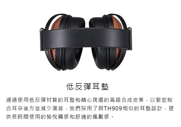 低反彈耳墊通過使用低反彈材質的耳墊和精心挑選的高級合成皮革,以緊密貼合耳朵後方並減少漏音,我們採用了與TH909相似的耳墊設計,提供長時間使用的愉悅觸感和舒適的佩戴感。