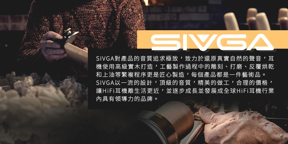 SIVGASIVGA對產品的音質追求極致致力於還原真實自然的聲音,耳機使用高級實木打造,工藝製作過程中的雕刻、打磨、反覆烘乾和上油等繁複程序更是匠心製造,每個產品都是一件藝術品。SIVGA以一流的設計,頂級的音質,精美的做工,合理的價格,讓HiFi耳機離生活更近,並逐步成長並發展成全球HiFi耳機行業具有領導力的品牌。