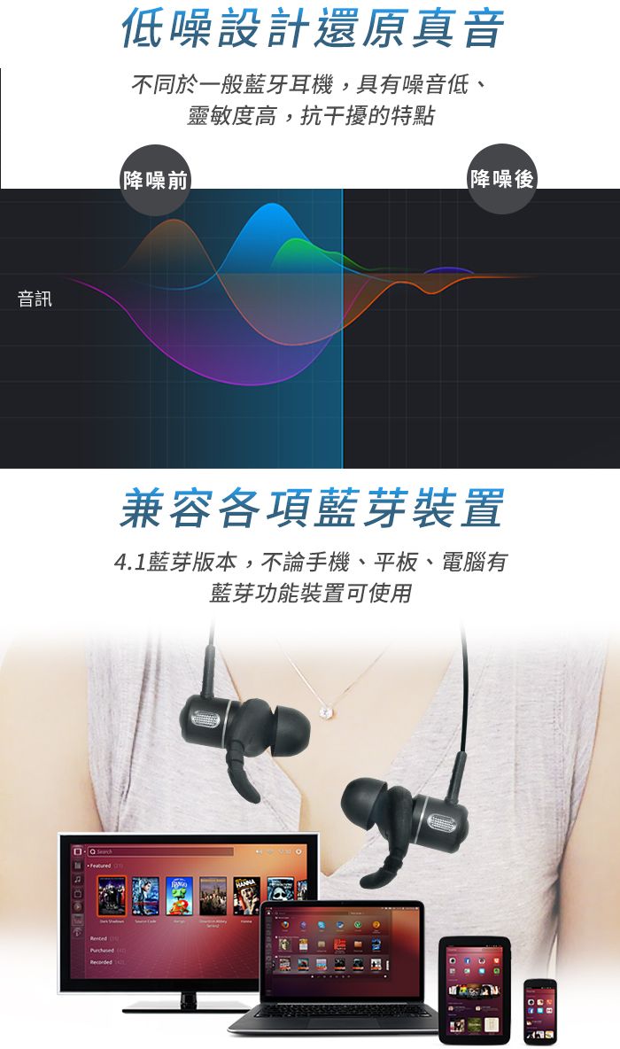 音訊FeaturedRecorded低噪設計還原真音不同於一般藍牙耳機,具有噪音低、靈敏度高,抗干擾的特點【降噪前【降噪後兼容各項藍芽裝置4.1藍芽版本,不論手機、平板、電腦有藍芽功能裝置可使用