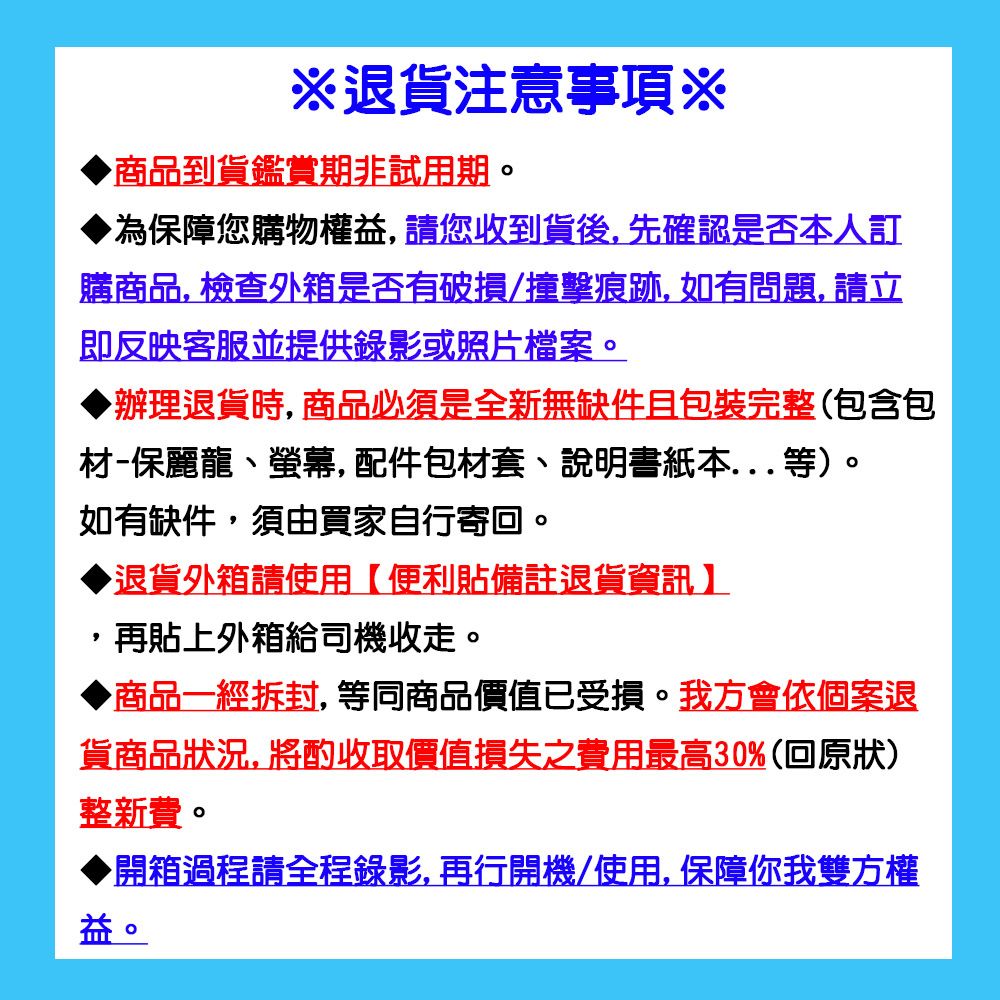 退貨注意事項※商品到貨鑑賞期非試用期。為保障您購物權益,請您收到貨後,先確認是否本人訂購商品,檢查外箱是否有破損/撞擊痕跡,如有問題,請立即反映客服並提供錄影或照片檔案。辦理退貨時,商品必須是全新無缺件且包裝完整(包含包材-保麗龍、螢幕,配件包材套、說明書紙本...等)。如有缺件,須由買家自行寄回。退貨外箱請使用便利貼備註退貨資訊】再貼上外箱給司機收走。商品一經拆封,等同商品價值已受損。我方會依個案退貨商品狀況, 將酌收取價值損失之費用最高30%(回原狀)整新費。開箱過程請全程錄影,再行開機/使用,保障你我雙方權益。