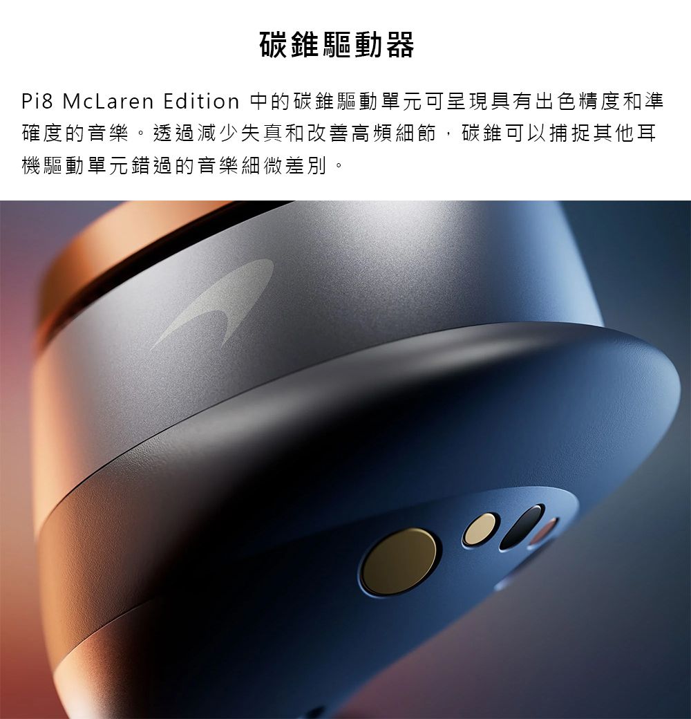 碳錐驅動器Pi8 McLaren Edition 中的碳錐驅動單元可呈現具有出色精度和準確度的音樂。透過減少失真和改善高頻細節,碳錐可以捕捉其他耳機驅動單元錯過的音樂細微差別。