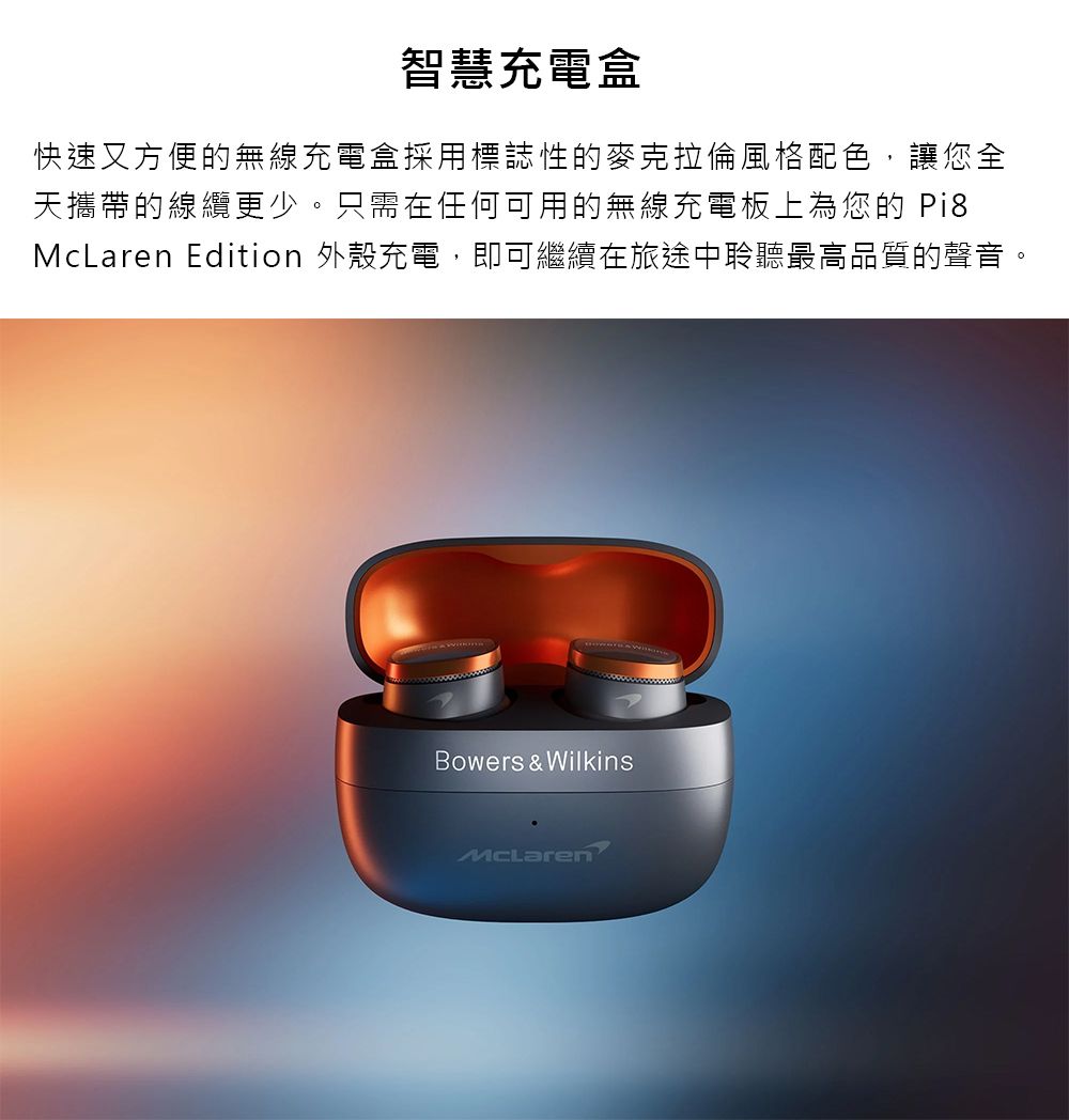 智慧充電盒快速又方便的無線充電盒採用標誌性的麥克拉倫風格配色讓您全天攜帶的線纜更少只需在任何可用的無線充電板上為您的 Pi8McLaren Edition 外殼充電,即可繼續在旅途中聆聽最高品質的聲音,。Bowers & WilkinsMcLaren