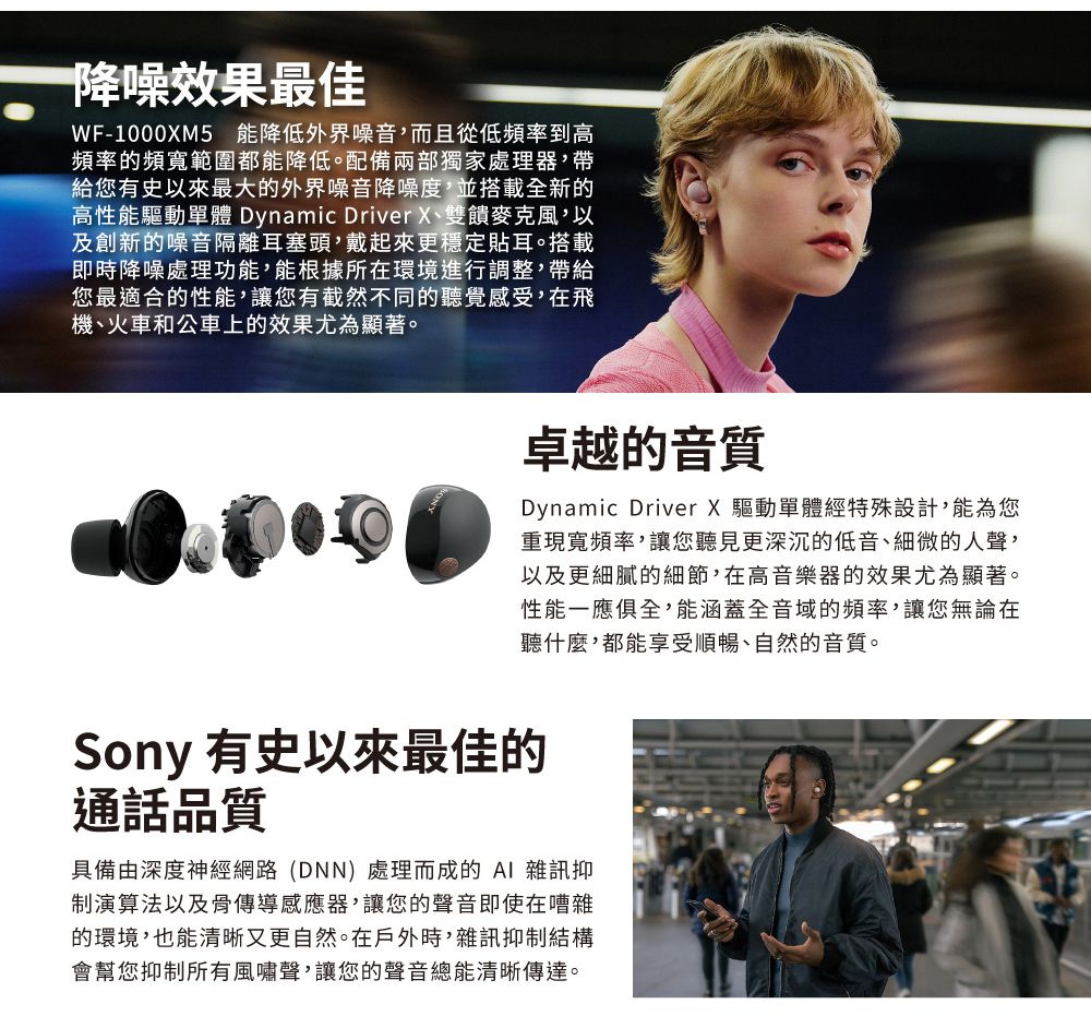 降噪效果最佳WF-1000XM5 降低外界噪音而且從低頻率到高頻率的頻寬範圍都能降低。配備兩部獨家處理器帶給您有史以來最大的外界噪音降噪度,並搭載全新的高性能驅動單體 Dynamic Driver X、雙饋麥克風,以及創新的噪音隔離耳塞頭,戴起來更穩定貼耳。搭載即時降噪處理功能,能根據所在環境進行調整,帶給您最適合的性能,讓您有截然不同的聽覺感受,在飛機、火車和公車上的效果尤為顯著。卓越的音質Dynamic Driver X 驅動單體經特殊設計,能為您重現寬頻率,讓您聽見更深沉的低音、細微的人聲,以及更細膩的細節,在高音樂器的效果尤為顯著。性能一應俱全,能涵蓋全音域的頻率,讓您無論在聽什麼,都能享受順暢、自然的音質。Sony 有史以來最佳的通話品質具備由深度神經網路(DNN)處理而成的AI 雜訊抑演算法以及骨傳導感應器,讓您的聲音即使在嘈雜的環境,也能清晰又更自然。在戶外時,雜訊抑制結構會幫您抑制所有風嘯聲,讓您的聲音總能清晰傳達。