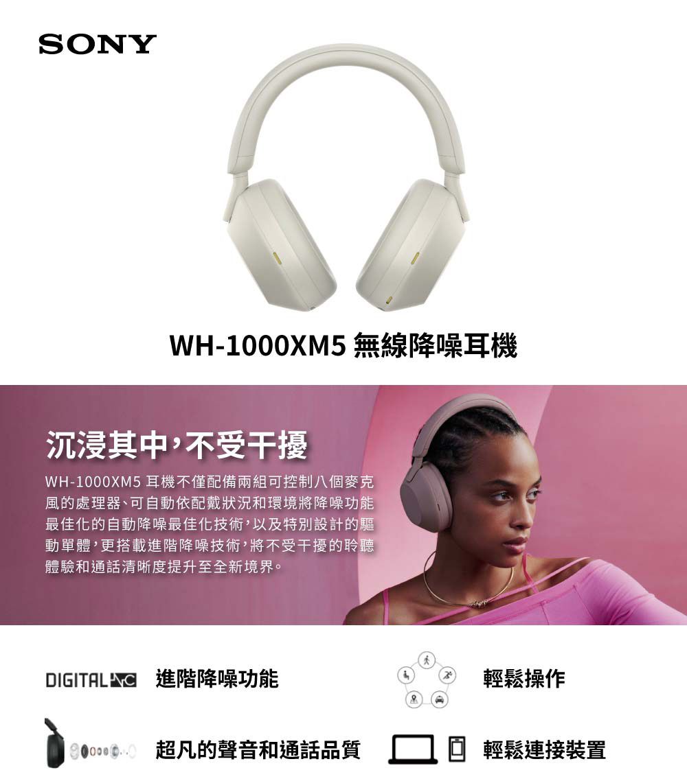 SONYWH-1000XM5 無線降噪耳機沉浸其中,不受干擾WH-1000XM5耳機不僅配備兩組可控制八個風的處理器、可自動依配戴狀況和環境將降噪功能最佳化的自動降噪最佳化技術,以及特別設計的驅動單體,更搭載進階降噪技術,將不受干擾的聆聽體驗和通話清晰度提升至全新境界。 進階降噪功能輕鬆操作 超凡的聲音和通話品質 輕鬆連接裝置