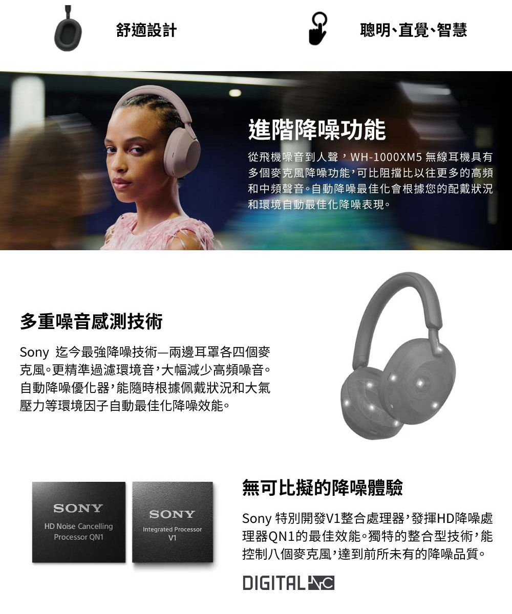 舒適設計聰明直覺智慧進階降噪功能從飛機噪音到人聲WH-1000XM5 無線耳機具有多個麥克風降噪功能,可比阻擋比以往更多的高頻和中頻聲音。自動降噪最佳化會根據您的配戴狀況和環境自動最佳化降噪表現。多重噪音感測技術Sony 迄今最強降噪技術—兩邊耳罩各四個麥克風。更精準過濾環境音,大幅減少高頻噪音。自動降噪優化器,能隨時根據佩戴狀況和大氣壓力等環境因子自動最佳化降噪效能。SONYHD Noise CancellingProcessor QN1SONYIntegrated ProcessorV1無可比擬的降噪體驗Sony 特別開發V1整合處理器,發揮HD降噪處理器QN1的最佳效能。獨特的整合型技術,能控制八個麥克風,達到前所未有的降噪品質。DIGITAL C