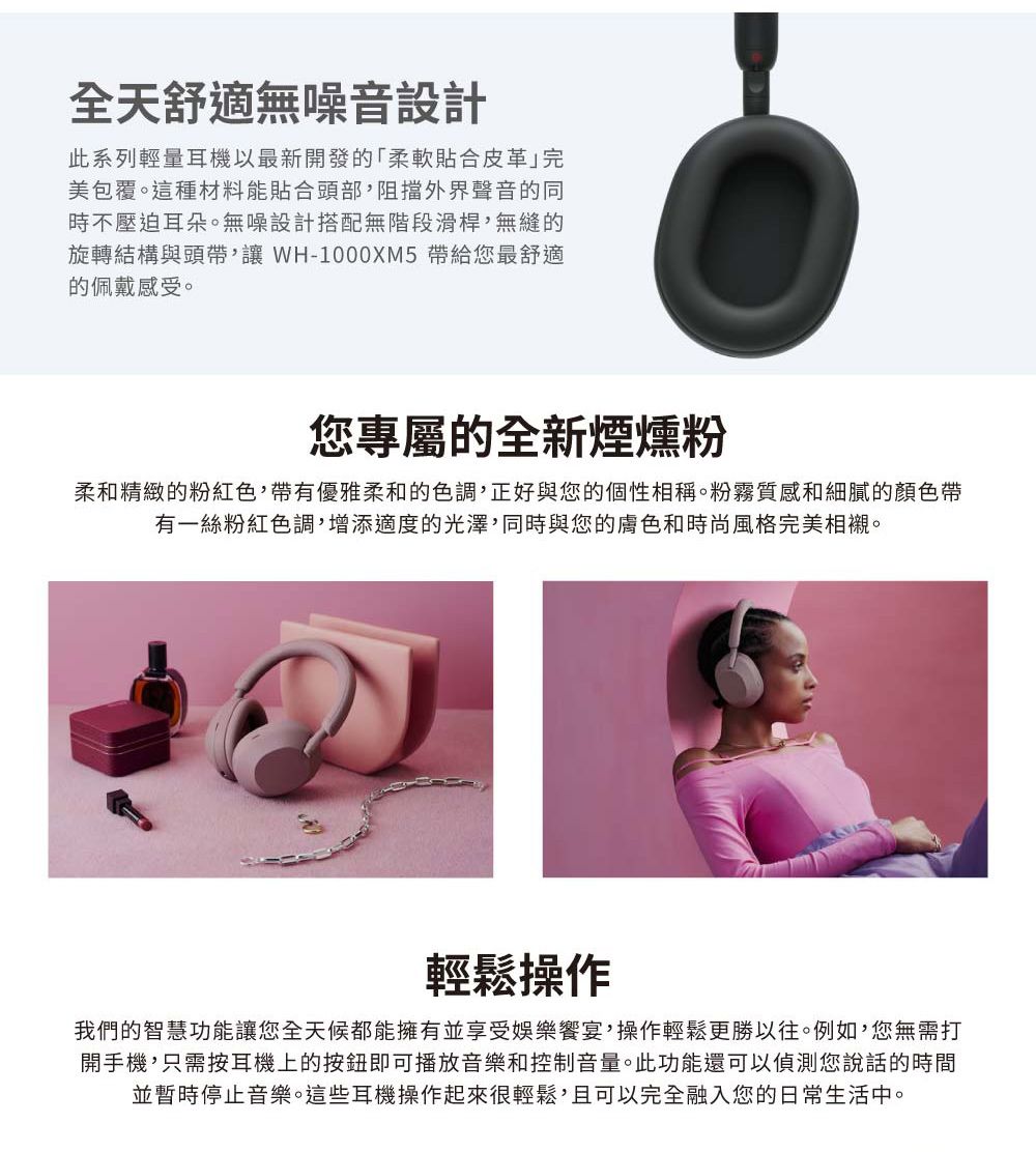 全天舒適無噪音設計此系列輕量耳機以最新開發的「柔軟貼合皮革完美包覆。這種材料能貼合頭部,阻擋外界聲音的同時不壓迫耳朵。無噪設計搭配無階段滑桿,無縫的旋轉結構與頭帶, WH-1000XM5 帶給您最舒適的佩戴感受。您專屬的全新煙燻粉柔和精緻的粉紅色,帶有優雅柔和的色調,正好與您的個性相稱。粉霧質感和細膩的顏色帶有一絲粉紅色調,增添適度的光澤,同時與您的膚色和時尚風格完美相襯。輕鬆操作我們的智慧功能讓您全天候都能擁有並享受娛樂宴,操作輕鬆更勝以往。例如,您無需打開手機,只需按耳機上的按鈕即可播放音樂和控制音量。此功能還可以偵測您說話的時間並暫時停止音樂。這些耳機操作起來很輕鬆,且可以完全融入您的日常生活中。
