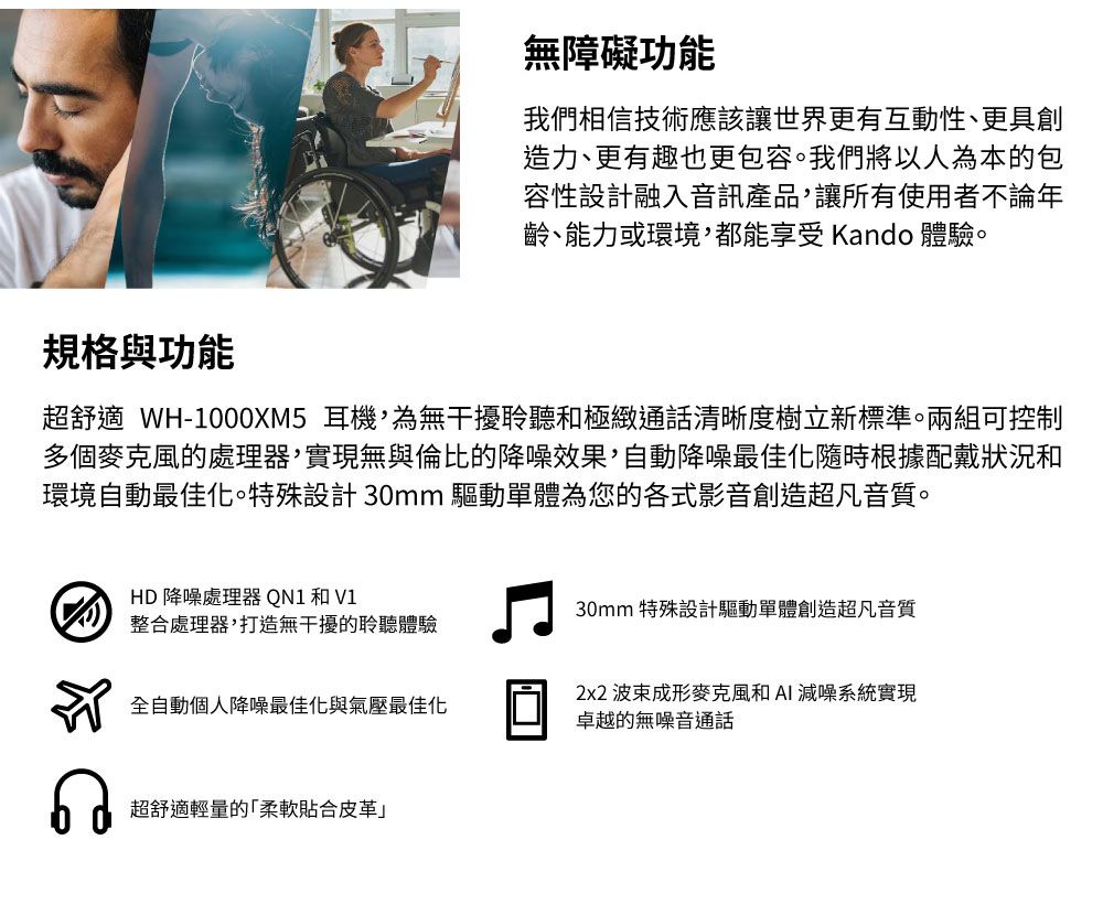 無障礙功能我們相信技術應該讓世界更有互動性、更具創造力、更有趣也更包容。我們將以人為本的包容性設計融入音訊產品,讓所有使用者不論年齡、能力或環境,都能享受 Kando 體驗。規格與功能超舒適 WH-1000XM5 耳機,為無干擾聆聽和極緻通話清晰度樹立新標準。兩組可控制多個麥克風的處理器,實現無與倫比的降噪效果,自動降噪最佳化隨時根據配戴狀況和環境自動最佳化。特殊設計 30mm 驅動單體為您的各式影音創造超凡音質。HD降噪處理器 QN1 和 V1整合處理器,打造無干擾的聆聽體驗全自動個人降噪最佳化與氣壓最佳化超舒適輕量的柔軟貼合皮革」30mm 特殊設計驅動單體創造超凡音質2x2 波束成形麥克風和AI減噪系統實現卓越的無噪音通話