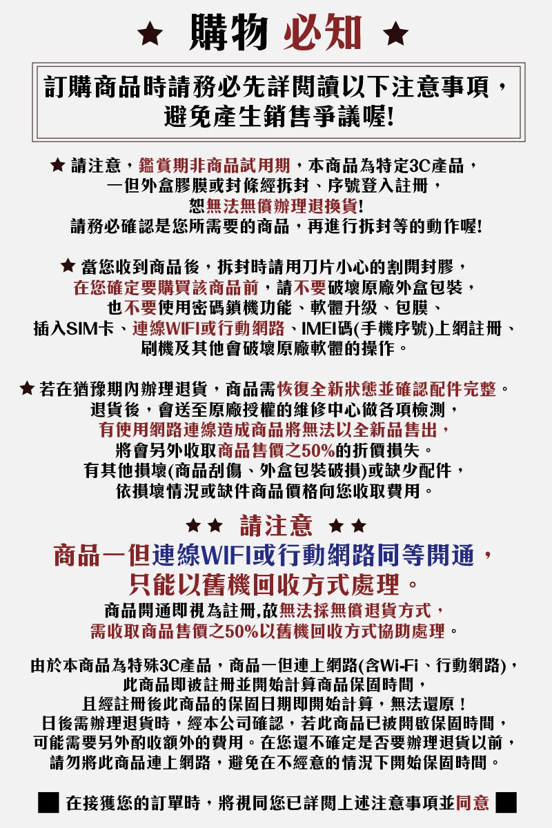 購物 必知 訂購商品時請務必先詳閱讀以下注意事項,避免產生銷售爭議喔!請注意,鑑賞期非商品試用期,本商品為特定3C產品,一但外盒膠膜或封條經拆封序號登入註冊,恕無法無償辦理退換貨!請務必確認是您所需要的商品,再進行拆封等的動作喔!★ 當您收到商品後,拆封時請用刀片小心的割開封膠,在您確定要購買該商品前,請不要破壞原廠外盒包裝,也不要使用密碼鎖機功能軟體升級、包膜、插入SIM卡、連線WIFI或行動網路、IMEI碼(手機序號)上網註冊、刷機及其他會破壞原廠軟體的操作。★若在猶豫期內辦理退貨,商品需恢復全新狀態並確認配件完整。退貨後,會送至原廠授權的維修中心做各項檢測,有使用網路連線造成商品將無法以全新品售出,將會另外收取商品售價之50%的折價損失。有其他損壞(商品刮傷、外盒包裝破損)或缺少配件,依損壞情況或缺件商品價格向您收取費用。請注意 ★商品一但連線WIFI或行動網路同等開通,只能以舊機回收方式處理。商品開通即視為註冊,故無法採無償退貨方式,需收取商品售價之50%以舊機回收方式協助處理。由於本商品為特殊3C產品,商品一但連上網路(含Wi-Fi、行動網路),此商品即被註冊並開始計算商品保固時間,且經註冊後此商品的保固日期即開始計算,無法還原!日後需辦理退貨時,經本公司確認,若此商品已被開啟保固時間,可能需要另外酌收額外的費用。在您還不確定是否要辦理退貨以前,請勿將此商品連上網路,避免在不經意的情況下開始保固時間。在接獲您的訂單時,將視同您已詳閱上述注意事項並同意