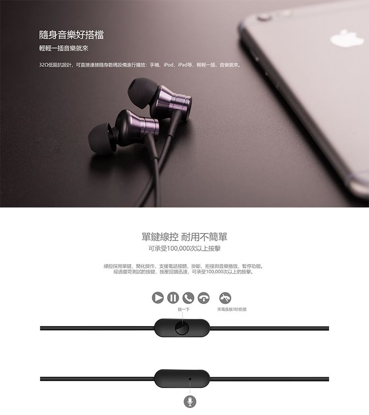 隨身音樂好搭檔輕輕一插音樂就來32Q低阻抗設計,可直接連接隨身數碼設備進行播放手機、iPod、iPad等,輕輕一插,音樂就來 耐用不簡單可承受100,000次以上線控採用單鍵,簡化操作,支援電話接聽、掛、拒接與音樂播放、暫停功能,經過嚴苛測試的按键,按壓回迅速,可承受100,000次以上的按擊。按一下來電長按3秒拒接