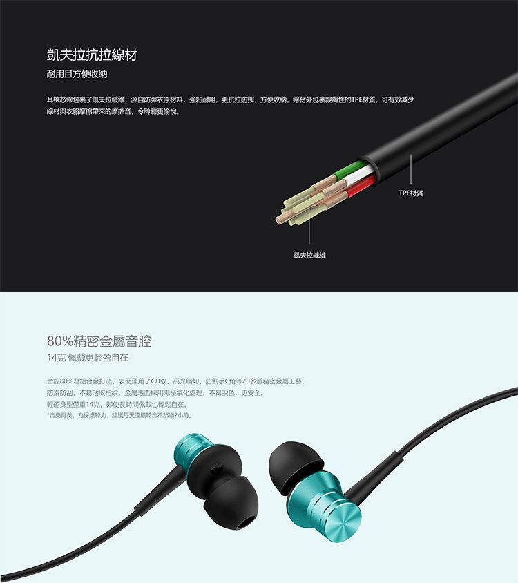 凱夫拉抗拉材耐用且方便收納耳機芯線包裹了凱夫拉源自防彈衣原材料強韌耐用更抗拉防拽,方便收纳,線材外包裹親膚性的TPE材質,可有效減少線材與衣服摩擦帶來的摩擦,令聆聽更愉悅凱夫拉纖維80精密金屬音腔14克 佩戴更輕盈自在音腔80%打造,表面運用了CD、高切,防刮手C角等0多道精密金屬工藝,防滑防刮,不易沾取指纹,金屬表面採用陽極氧化處理,不易,更安全輕盈身型僅重14克,即使長時間佩戴也輕鬆自在再,保護聽力,建議每天不超過2小時。TPE材質