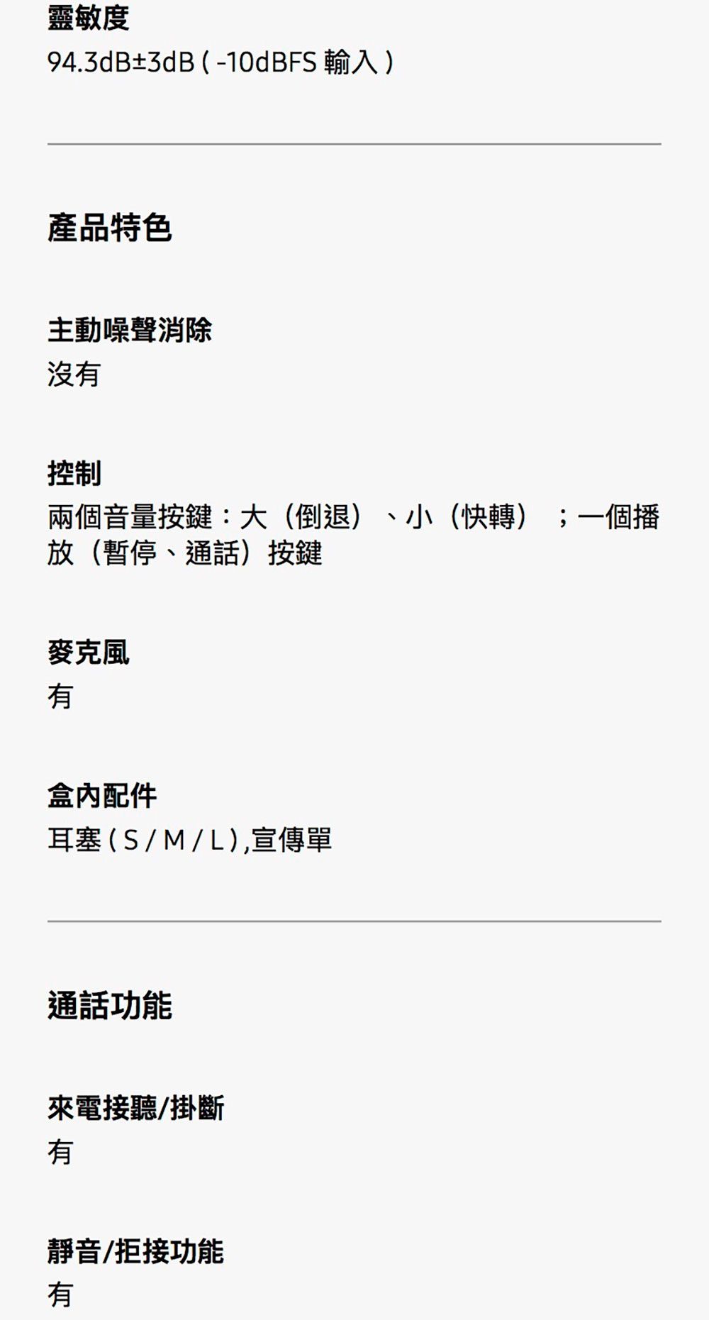 靈敏度94.3dB±3dB (-10dBFS 輸入)產品特色主動噪聲消除沒有控制兩個音量按鍵:大(倒退)、小(快轉);一個播放(暫停、通話)按鍵麥克風有盒內配件耳塞(S/M/L),宣傳單通話功能來電接聽/掛斷有靜音/拒接功能有