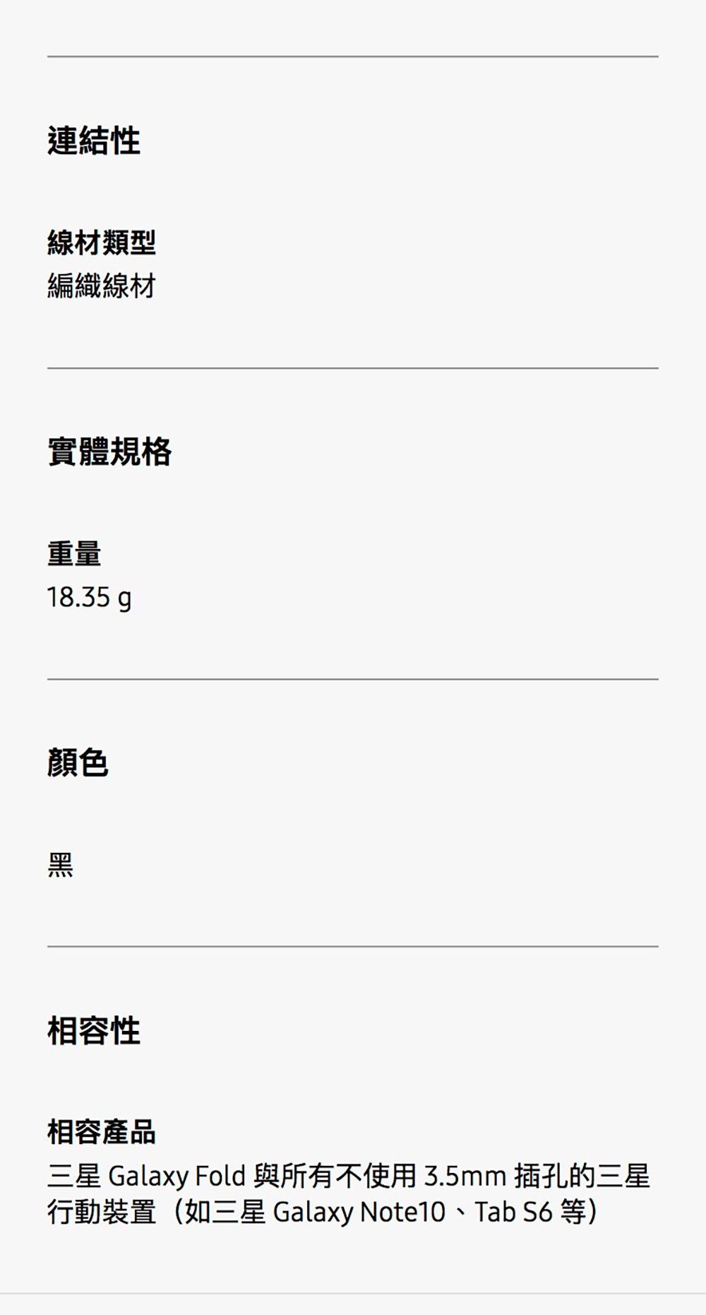 連結性線材類型編織線材實體規格重量18.35gp顏色黑相容性相容產品三星 Galaxy Fold與所有不使用3.5mm 插孔的三星行動裝置(如三星 Galaxy Note10、Tab  等)