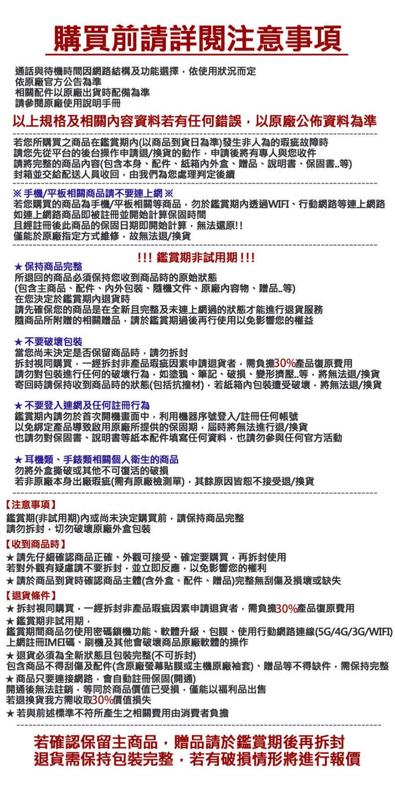 購買前詳閱注意通話與待機間因網路結構及功能選擇依使用狀況而定依原廠官方公告為準相關配件原廠出貨配備為準請參閱原廠使用說明手冊以上規格及相關容資料若有任何錯誤以原廠公佈資料為準若您所購買之商品在期內(以商品到貨日為準發生非人為的瑕疵故障時請您先從平台的後台操作申請退/換貨的動作申請後將有專人與您收件請將完整的商品內容(包含本身配件紙箱內、贈品、說明書、保固書)封箱並交給配送人員收回由我們為您處理判定後續手機/平板相關商品請不要連上網※若您購買的商品為手機/平板相關等商品勿於鑑賞期內透過WIFI、行動網路等連上網路如連上網路商品即被註冊並開始計算保固時間經註冊後此商品的保固日期即開始計算無法還原!!僅能於原廠指定方式維修故無法退/換貨保持商品完整!!!鑑賞期非試用期!!!!所退回的商品必須保持您收到商品時的原始(包含主商品、配件、內外、機文件、原廠內容物、贈品等)在您決定於鑑賞期內退貨時請先確保您的商品是在全新且完整及連上網過的狀態才能進行退貨服務隨商品所附贈的相關贈品請於鑑賞期過後再行使用以免影響您的權益不要破壞包裝當您尚未決定是否保留商品時請勿拆封拆封視同購買一經拆封非產品瑕疵因素申請退貨者需負擔30%產品復原費用請勿對包裝進行任何的破壞行為如塗鴉、筆記、破損、變形擠壓等將無法退/換貨寄回時請保持收到商品時的狀態(包括抗撞)若紙箱內包裝遭受破壞將無法退/換貨*不要登入連網及任何註冊行為鑑賞期內請勿於首次開機畫面中利用機器序號登入/註冊任何帳號以免綁定產品導致啟用原廠所提供的保固期屆時將無法進行退/換貨也請勿對保固書、說明書等紙本配件填寫任何資料也請勿參與任何官方活動*耳機類、手錶類相關個人衛生的商品勿將外盒或其他不可復活的破損若非原廠本身出廠瑕疵(需有原廠檢測單),原因皆恕不接受退/換貨【注意事項鑑賞期(非試用期)或尚未決定購買前,請保持商品完整請勿拆封,切勿破壞原廠外盒包装【收到商品時】*請先仔細確認商品正確、外觀可接受、確定要購買,再拆封使用若對外觀有疑慮請不要拆封,並立即反應,以免影響您的權利*請於商品到貨時確認商品主體(含外盒、配件、贈品)完整無刮傷及損壞或缺失【退貨條件】*拆封視同購買,一經拆封非產品瑕疵因素申請退貨者,需負擔30%產品復原費用*鑑賞期非試用期,鑑賞期間商品勿使用密鎖機功能、軟體升級、包膜、使用行動網路連線(5G/4G/3G/WIFI)上網註冊IMEI碼、刷機及其他會破壞商品原廠軟體的操作退貨必須為全新狀態且包裝完整(不可拆封)包含商品不得刮傷及配件(含原廠螢幕貼膜或主機原廠袖套)、贈品等不得缺件,需保持完整商品只要連接網路,會自動註冊保固(開通)開通後無法註銷,等同於商品價值已受損,僅能以福利品出售若退換貨我方需收取30%價值損失*若與前述標準不符所產生之相關費用由消費者負擔若確認保留主商品,贈品請於鑑賞期後再拆封退貨需保持包裝完整,若有破損情形將進行報價