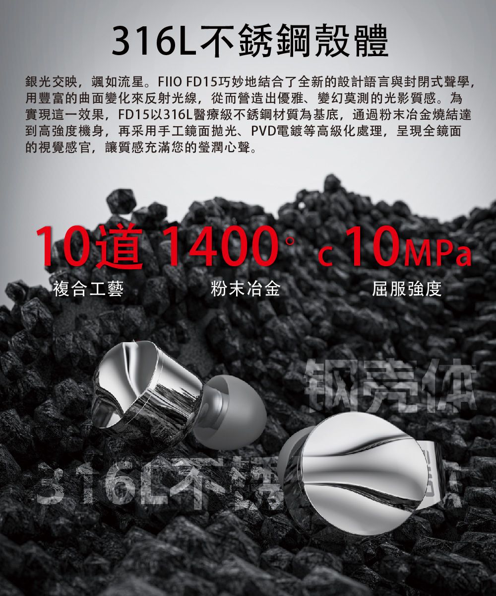 316L不銹鋼殼體銀光交映,颯如流星。FIIO FD15巧妙地結合了全新的設計語言與封閉式聲學,用豐富的曲面變化來反射光線,從而營造出優雅、變幻莫測的光影質感。為實現這一效果,FD15以316L醫療級不銹鋼材質為基底,通過粉末冶金燒結達到高強度機身,再采用手工鏡面拋光、PVD電鍍等高級化處理,呈現全鏡面的視覺感官,讓質感充滿您的瑩潤心聲。 1400 10MP複合工藝粉末冶金屈服強度