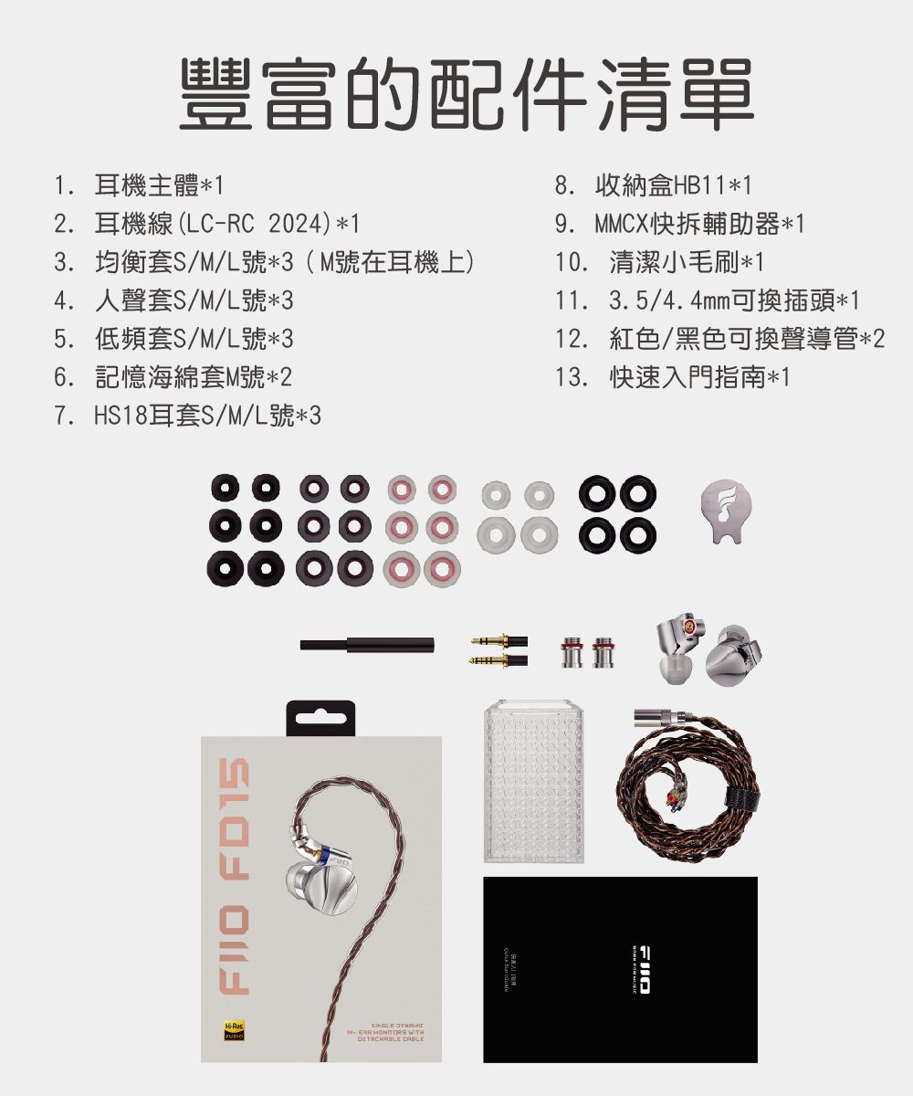 豐富的配件清單1. 耳機主體*12. 耳機線(LCRC2024)*13. 均衡套S/M/L號*3(M號在耳機上)4. 人聲套S/M/L號*35. 低頻套S/M/L號*36. 記憶海綿套M號*27. HS18耳套S/M/L號*38. 收納盒HB11*19. MMCX快拆輔助器*110. 清潔小毛刷*111. 3.5/4.4mm可換插頭*112. 紅色/黑色可換聲導管*213. 快速入門指南*1  FD15 - MONITORS WITH