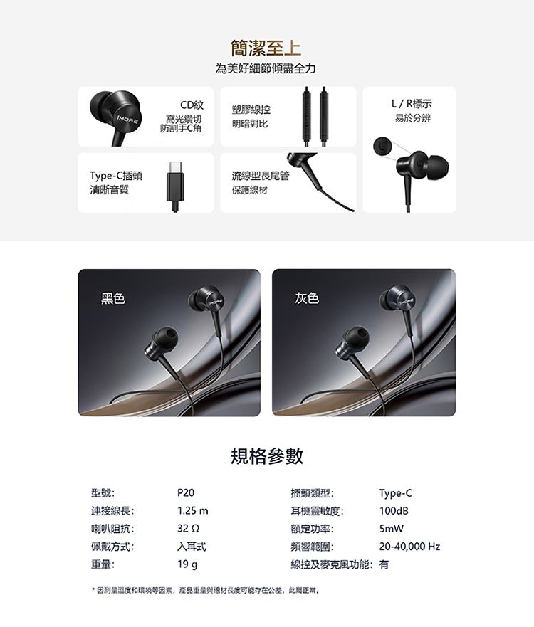 簡潔至上為美好細節傾盡全力D紋塑膠線控高光切防割手C明暗對比Type-C插頭流線型長尾管清晰音質保護線材黑色灰色L/R標示易於分辨規格參數型號P0插頭類型:Type-C連接線長:1.25 耳機靈敏度:100dB喇叭阻抗:32 2額定功率:5mW佩戴方式:入耳式頻響範圍:20-40000 Hz:19 g線控及麥克風功能:有*因測量溫度和環境等因素,產品重量與線材長度可能存在公差,此正常,
