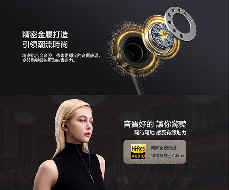 精密金屬打造引領潮流時尚精密鋁合金音腔,帶來更穩定的音質表現。令鼓與節拍更為結實有力。音質好的 讓你驚豔隨時隨地感受有線魅力HiRes 國際金標認證AUDIO頻響擴展至40khz