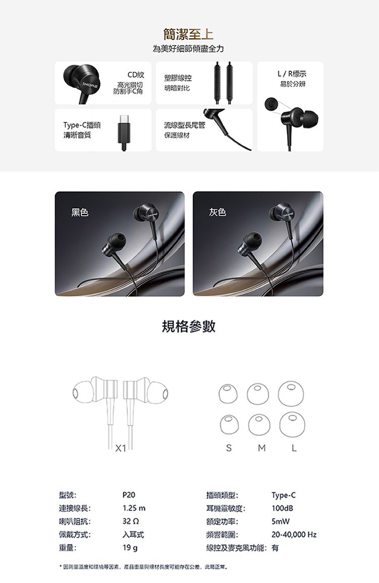 簡潔至上為美好細節傾盡全力CD紋塑膠高光切防割手明暗對比Type-C插頭清晰流線型長尾管保護黑色灰色規格參數L/R標示易於分辨X1S M L型號:P20插頭類型:連接線長:125m耳機靈敏度:Type-C100dB喇叭阻抗:322額定功率:佩戴方式:入耳式頻響範圍:20-40000 Hz重:19 g線控及功能:有和環境等量線材可能存在公差,此正常.