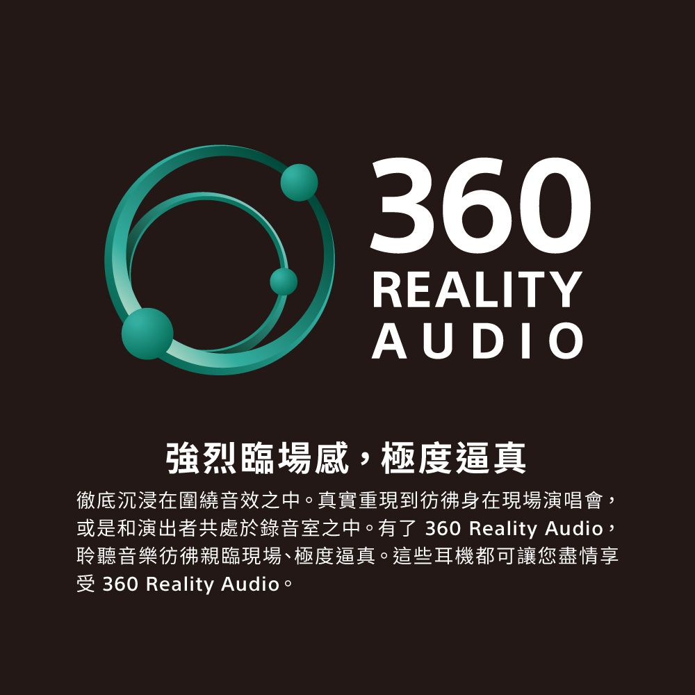 360REALITYAUDIO強烈臨場感,極度逼真徹底沉浸在圍繞音效之中。真實重現到彷彿身在現場演唱會,或是和演出者共處於錄音室之中。有了360 Reality Audio,聆聽音樂彷彿親臨現場極度逼真。這些耳機都可讓您盡情享受360 Reality Audio。