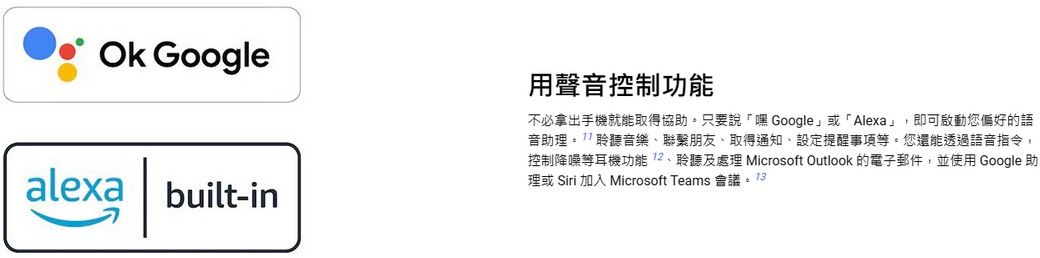 Ok Googlealexa | built-in用聲音控制功能不必拿出手機就能取得協助。只要說「嘿Google或「Alexa」即可啟動您偏好的語音助理。聆聽音樂聯繫朋友、取得通知、設定提醒事項等。您還能透過語音指令,控制降噪等耳機功能、聆聽及處理 Microsoft Outlook 的電子郵件,並使用 Google 助理或 Siri 加入 Microsoft Teams 會議。13