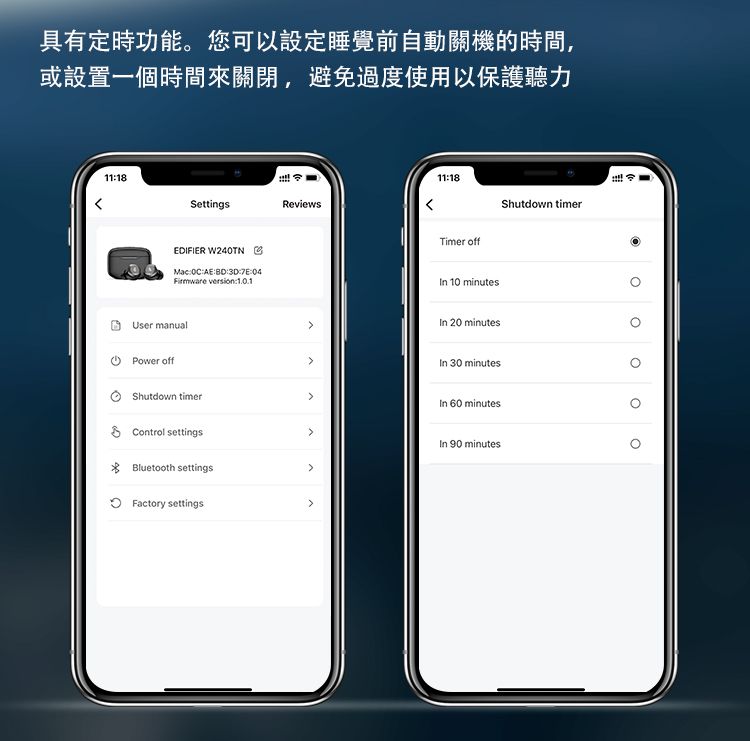 具有定時功能您可以設定睡覺前自動關機的時間,或設置一個時間來關閉,避免過度使用以保護聽力1118SettingsReviewsEDIFIER W240TNMacAE:3D::04Firmware versin:User manualPower offShutdown timerControl settings Bluetooth settings11:18Timer offShutdown timerIn 10 minutesIn 20 minutesIn 30 minutesIn 60 minutesIn 90 minutes Factory settings.o。