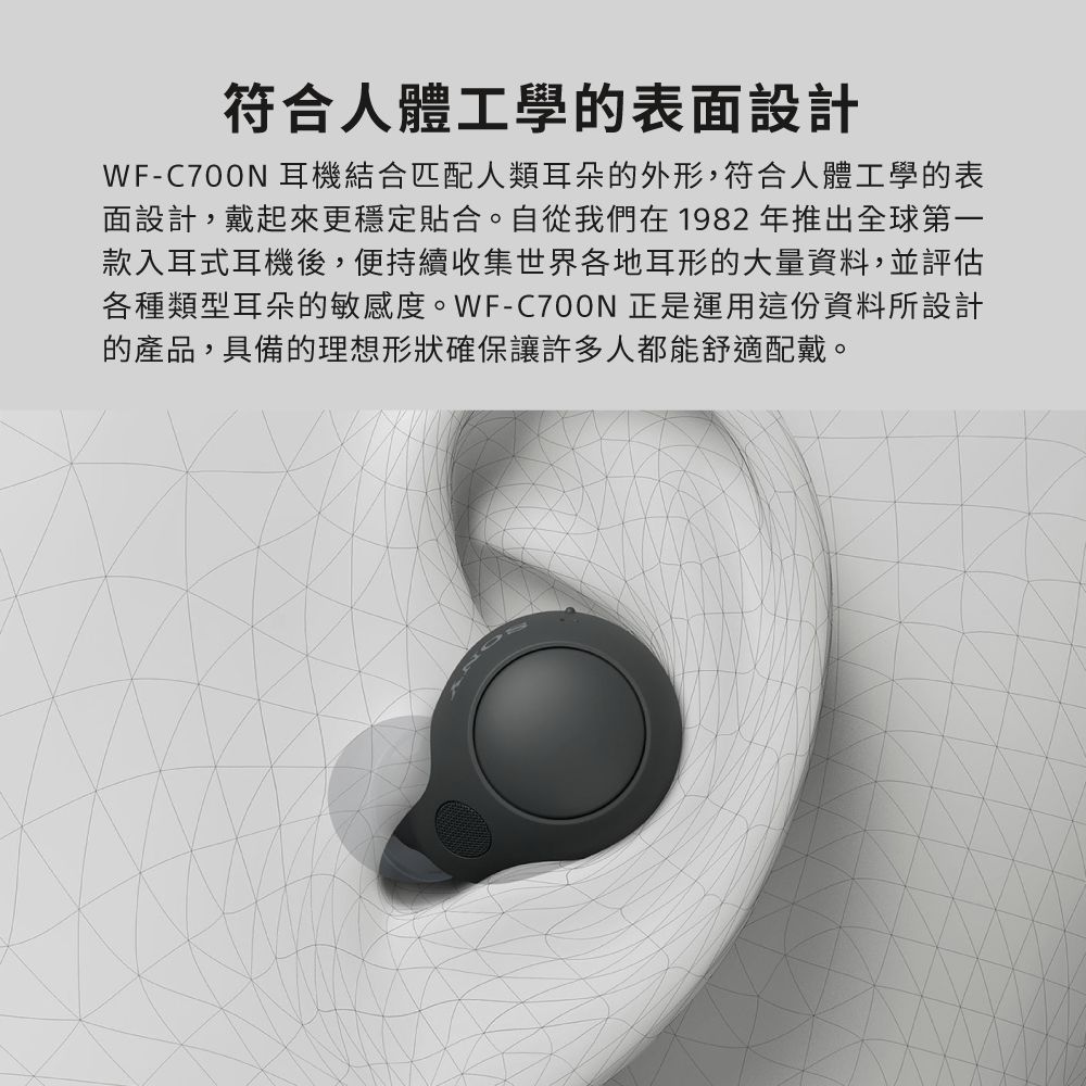符合人體工學的表面設計WF-C700N 耳機結合匹配人類耳朵的外形,符合人體工學的表面設計,戴起來更穩定貼合。自從我們在1982年推出全球第一款入耳式耳機後,便持續收集世界各地耳形的大量資料,並評估各種類型耳朵的敏感度。WF-C700N 正是運用這份資料所設計的產品,具備的理想形狀確保讓許多人都能舒適配戴。