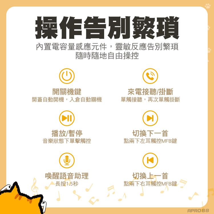 操作告別繁瑣內置電容量感應元件,靈敏反應告別繁瑣隨時隨地自由操控開關機鍵來電接聽/掛斷開蓋自動開機,入倉自動關機單觸接聽,再次單觸掛斷播放/暫停音樂狀態下單擊觸控切換下一首點兩下左耳觸控MFB鍵喚醒語音助理切換上一首長按1.5秒點兩下右耳觸控MFB鍵APRO88