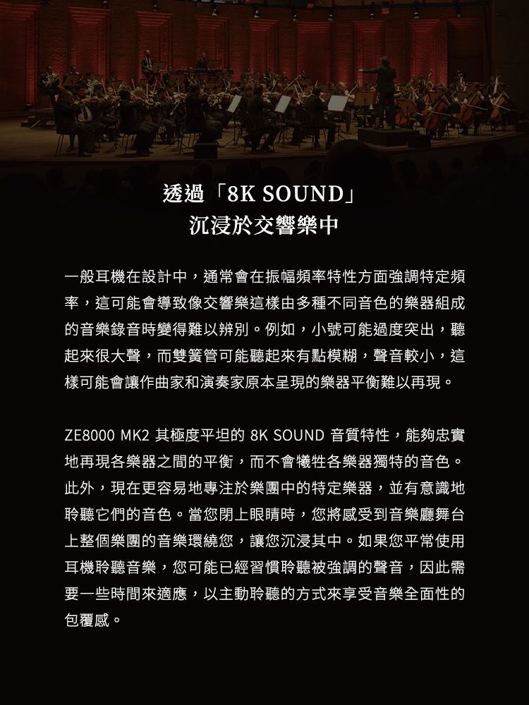 透過「8K SOUND」沉浸於交響樂中一般耳機在設計中,通常會在振幅頻率特性方面強調特定頻率,這可能會導致像交響樂這樣由多種不同音色的樂器組成的音樂錄音時變得難以辨別。例如,小號可能過度突出,聽起來很大聲,而雙簧管可能聽起來有點模糊,聲音較小,這樣可能會讓作曲家和演奏家原本呈現的樂器平衡難以再現。ZE8000 MK2 其極度平坦的 8K SOUND 音質特性,能夠忠實地再現各樂器之間的平衡,而不會犧牲各樂器獨特的音色。此外,現在更容易地專注於樂團中的特定樂器,並有意識地聆聽它們的音色。當您閉上眼睛時,您將感受到音樂廳舞台上整個樂團的音樂環繞您,讓您沉浸其中。如果您平常使用耳機聆聽音樂,您可能已經習慣聆聽被強調的聲音,因此需要一些時間來適應,以主動聆聽的方式來享受音樂全面性的包覆感。