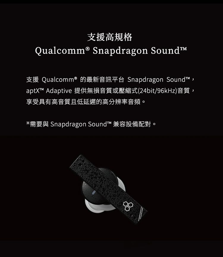 支援高規格Qualcomm® Snapdragon Sound支援 Qualcomm® 的最新音訊平台 Snapdragon Soundt™,aptX™ Adaptive 提供無損音質或壓縮式(24bit/96kHz)音質享受具有高音質且低延遲的高分辨率音頻。需要與 Snapdragon SoundT™ 兼容設備配對。